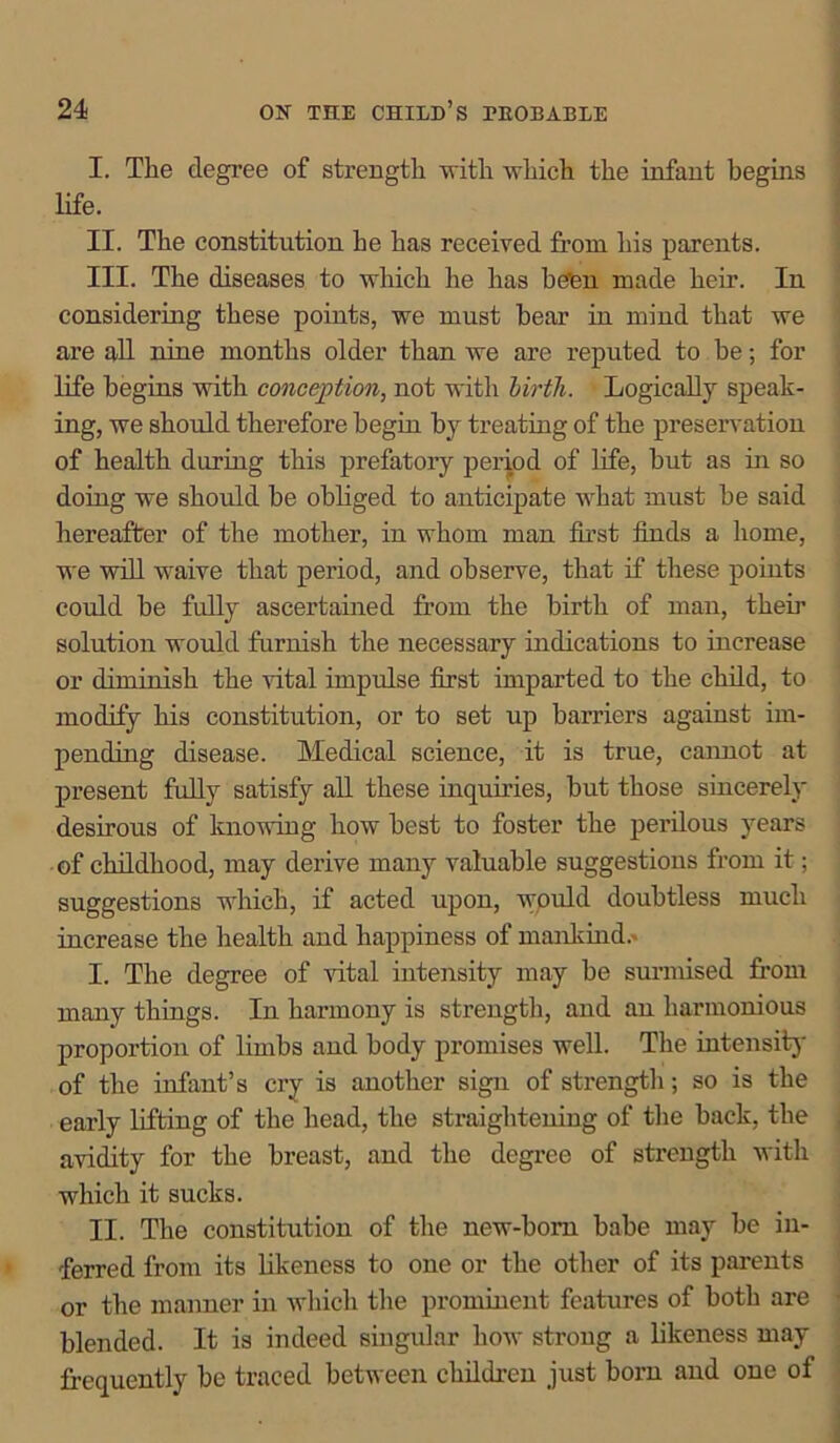 I. The degree of strength with which the infant begins life. II. The constitution he has received from his parents. III. The diseases to which he has be'en made heir. In considering these points, we must hear in mind that we are all nine months older than we are reputed to be; for life begins with conception, not with birth. Logically speak- ing, we should therefore begin by treating of the preservation of health during this prefatory period of life, but as in so doing we should be obliged to anticipate what must be said hereafter of the mother, in whom man first finds a home, we will waive that period, and observe, that if these points could be fully ascertained from the birth of man, them solution would furnish the necessary indications to increase or diminish the vital impulse first imparted to the child, to modify his constitution, or to set up barriers against im- pending disease. Medical science, it is true, cannot at present fully satisfy all these inquiries, but those sincerely desirous of knowing how best to foster the perilous years of childhood, may derive many valuable suggestions from it; suggestions which, if acted upon, wpuld doubtless much increase the health and happiness of mankind.- I. The degree of vital intensity may be surmised from many things. In harmony is strength, and an harmonious proportion of limbs and body promises well. The intensity of the infant’s cry is another sign of strength; so is the early lifting of the head, the straightening of the back, the avidity for the breast, and the degree of strength 'with which it sucks. II. The constitution of the new-born babe may be in- ferred from its likeness to one or the other of its parents or the manner in which the prominent features of both are blended. It is indeed singular how strong a likeness may frequently be traced between children just born and one of