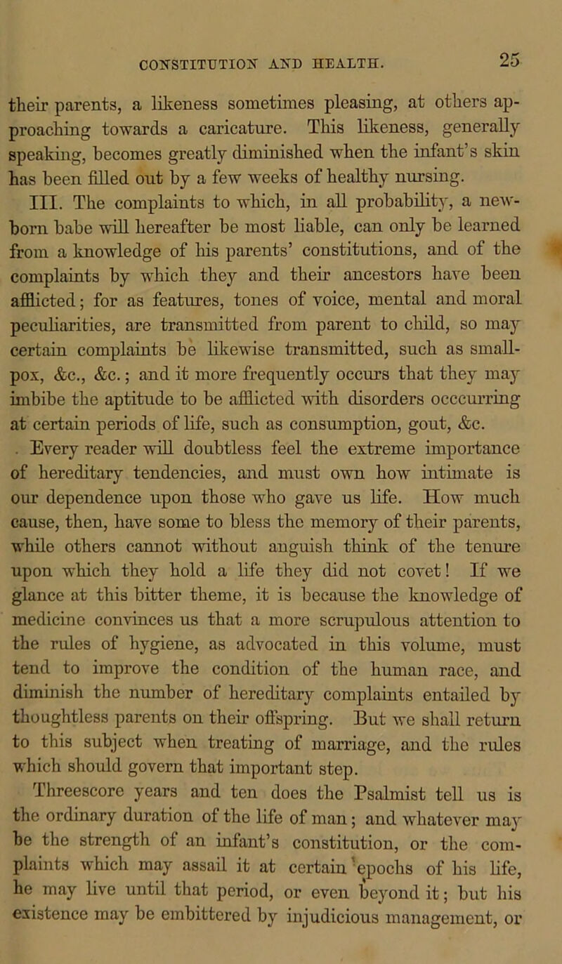 CONSTITUTION AND HEALTH. tlieir parents, a likeness sometimes pleasing, at others ap- proaching towards a caricature. This likeness, generally speaking, becomes greatly diminished when the infant’s skin has been filled out by a few weeks of healthy nursing. III. The complaints to which, in all probability, a new- born babe will hereafter be most liable, can only be learned from a knowledge of his parents’ constitutions, and of the complaints by which they and their ancestors have been afflicted; for as features, tones of voice, mental and moral peculiarities, are transmitted from parent to child, so may certain complaints be likewise transmitted, such as small- pox, &c., &c.; and it more frequently occurs that they may imbibe the aptitude to be afflicted with disorders occcurring at certain periods of life, such as consumption, gout, &c. Every reader will doubtless feel the extreme importance of hereditary tendencies, and must own how intimate is our dependence upon those who gave us life. How much cause, then, have some to bless the memory of their parents, while others cannot without anguish think of the tenure upon which they hold a life they did not covet! If we glance at this bitter theme, it is because the knowledge of medicine convinces us that a more scrupulous attention to the rides of hygiene, as advocated in this volume, must tend to improve the condition of the human race, and diminish the number of hereditary complaints entailed by thoughtless parents on their offspring. But we shall return to this subject when treating of marriage, and the rides which should govern that important step. Threescore years and ten does the Psalmist tell us is the ordinary duration of the life of man; and whatever may be the strength of an infant’s constitution, or the com- plaints which may assail it at certain 'epochs of his life, he may live until that period, or even beyond it; but his existence may be embittered by injudicious management, or