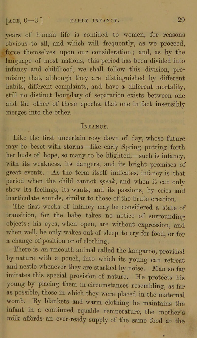 years of human life is confided to women, for reasons obvious to all, and which will frequently, as we proceed, force themselves upon our consideration; and, as by the language of most nations, this period has been divided into infancy and childhood, we shall follow this division, pre- mising that, although they are distinguished by different habits, different complaints, and have a different mortality, still no distinct boundary of separation exists between one and the other of these epochs, that one in fact insensibly merges into the other. Infancy. Like the first uncertain rosy dawn of day, whose future may be beset with storms—like early Spring putting forth her buds of hope, so many to be blighted,—such is infancy, with its weakness, its dangers, and its bright promises of great events. As the term itself indicates, infancy is that period when the child cannot speak, and when it can only show its feelings, its wants, and its passions, by cries and inarticulate sounds, similar to those of the brute creation. The first weeks of infancy may be considered a state of transition, for the babe takes no notice of surrounding objects: his eyes, when open, are without expression, and when well, he only wakes out of sleep to cry for food, or for a change of position or of clothing. There is an uncouth animal called the kangaroo, provided by nature with a pouch, into which its young can retreat and nestle whenever they are startled by noise. Man so far imitates this special provision of nature. He protects his young by placing them in circumstances resembling, as far as possible, those in which they were placed in the maternal womb. By blankets and warm clothing he maintains the infant in a continued equable temperature, the mother’s milk affords an ever-ready supply of the same food at the