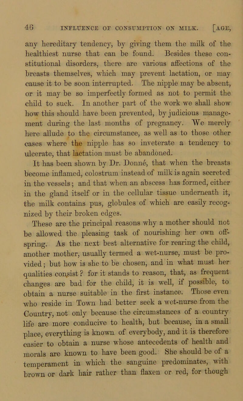 any hereditary tendency, by giving them the milk of the healthiest nurse that can he found. Besides these con- stitutional disorders, there are various affections of the breasts themselves, which may prevent lactation, or may cause it to be soon interrupted. The nipple may be absent, or it may be so imperfectly formed as not to permit the child to suck. In another part of the work we shall show how this should have been prevented, by judicious manage- ment during the last months of pregnancy. We merely here allude to the circumstance, as well as to those other cases where the nipple has so inveterate a tendency to ulcerate, that lactation must be abandoned. It has been shown by Dr. Donne, that when the breasts become inflamed, colostrum instead of milk is again secreted in the vessels; and that when an abscess has formed, either in the gland itself or in the cellular tissue underneath it, the milk contains pus, globules of which are easily recog- nized by their broken edges. These are the principal reasons why a mother should not be allowed the pleasing task of nourishing her own off- spring. As the next best alternative for rearing the child, another mother, usually termed a wet-nurse, must be pro- vided ; but how is she to be chosen, and in what must her qualities consist ? for it stands to reason, that, as frequent changes are bad for the child, it is well, if possible, to obtain a nurse suitable in the first instance. Those even who reside in Town had better seek a wet-nurse from the Country, not only because the circumstances of a country life are more conducive to health, but because, in a small place, everything is known of everybody, and it is therefore easier to obtain a nurse whose antecedents of health and morals are known to have been good. She should be of a temperament in which the sanguine predominates, with brown or dark hair rather than flaxen or red, for though