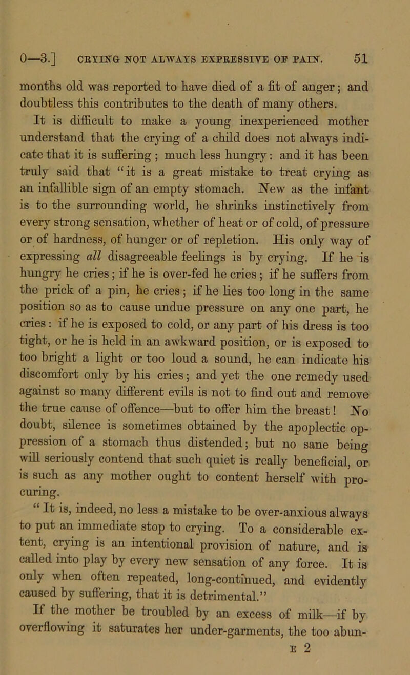 months old was reported to have died of a fit of anger; and doubtless this contributes to the death of many others. It is difficult to make a young inexperienced mother understand that the crying of a child does not always indi- cate that it is suffering ; much less hungry: and it has been truly said that “it is a great mistake to treat crying as an infallible sign of an empty stomach. New as the infant is to the surrounding world, he shrinks instinctively from every strong sensation, whether of heat or of cold, of pressure or of hardness, of hunger or of repletion. His only way of expressing all disagreeable feelings is by crying. If he is hungry he cries; if he is over-fed he cries; if he suffers from the prick of a pin, he cries; if he lies too long in the same position so as to cause undue pressure on any one part, he cries: if he is exposed to cold, or any part of his dress is too tight, or he is held in an awkward position, or is exposed to too bright a light or too loud a sound, he can indicate his discomfort only by his cries; and yet the one remedy used against so many different evils is not to find out and remove the true cause of offence—but to offer him the breast! No doubt, silence is sometimes obtained by the apoplectic op- pression of a stomach thus distended; but no sane being will seriously contend that such quiet is really beneficial, or is such as any mother ought to content herself with pro- curing. It is, indeed, no less a mistake to be over-anxious always to put an immediate stop to crying. To a considerable ex- tent, crying is an intentional provision of nature, and is called into play by every new sensation of any force. It is only when often repeated, long-continued, and evidently caused by suffering, that it is detrimental.” If the mother be troubled by an excess of milk—if by overflowing it saturates her under-garments, the too abun-