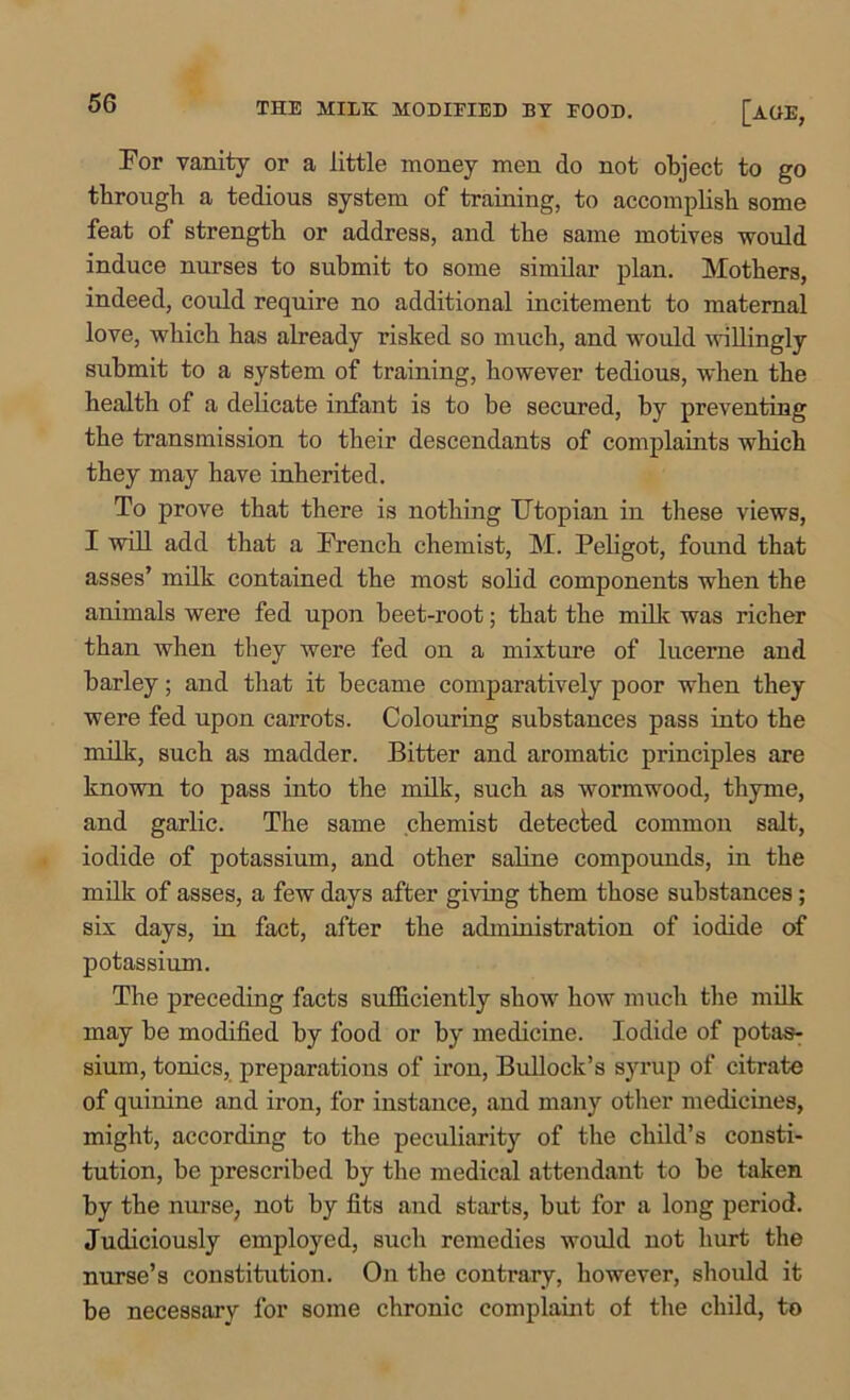 THE MILK MODIEIED BY EOOD. [a (IE, For vanity or a little money men do not object to go through a tedious system of training, to accomplish some feat of strength or address, and the same motives would induce nurses to submit to some similar plan. Mothers, indeed, could require no additional incitement to maternal love, which has already risked so much, and would willingly submit to a system of training, however tedious, when the health of a delicate infant is to be secured, by preventing the transmission to their descendants of complaints which they may have inherited. To prove that there is nothing Utopian in these views, I will add that a French chemist, M. Peligot, found that asses’ milk contained the most solid components when the animals were fed upon beet-root; that the milk was richer than when they were fed on a mixture of lucerne and barley; and that it became comparatively poor when they were fed upon carrots. Colouring substances pass into the milk, such as madder. Bitter and aromatic principles are known to pass into the milk, such as wormwood, thyme, and garlic. The same chemist detected common salt, iodide of potassium, and other saline compounds, in the milk of asses, a few days after giving them those substances; six days, in fact, after the administration of iodide of potassium. The preceding facts sufficiently show how much the milk may be modified by food or by medicine. Iodide of potas- sium, tonics, preparations of iron, Bullock’s syrup of citrate of quinine and iron, for instance, and many other medicines, might, according to the peculiarity of the child’s consti- tution, be prescribed by the medical attendant to be taken by the nurse, not by fits and starts, but for a long period. Judiciously employed, such remedies would not hurt the nurse’s constitution. On the contrary, however, should it be necessary for some chronic complaint of the child, to