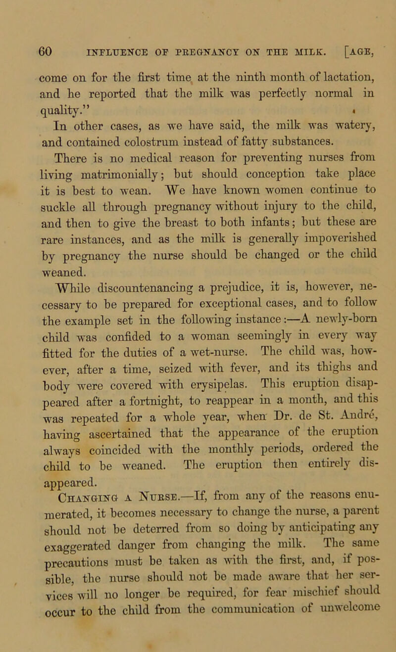 come on for tlie first time at the ninth month of lactation, and he reported that the milk was perfectly normal in quality.” * In other cases, as we have said, the milk was watery, and contained colostrum instead of fatty substances. There is no medical reason for preventing nurses from living matrimonially; hut should conception take place it is best to wean. We have known women continue to suckle all through pregnancy without injury to the child, and then to give the breast to both infants; but these are rare instances, and as the milk is generally impoverished by pregnancy the nurse should be changed or the child weaned. While discountenancing a prejudice, it is, however, ne- cessary to be prepared for exceptional cases, and to follow the example set in the following instance:—A newly-born child was confided to a woman seemingly in every way fitted for the duties of a wet-nurse. The child was, how- ever, after a time, seized with fever, and its thighs and body were covered with erysipelas. This eruption disap- peared after a fortnight, to reappear in a month, and this was repeated for a whole year, when Dr. de St. Andre, having ascertained that the appearance of the eruption always coincided with the monthly periods, ordered the child to be weaned. The eruption then entirely dis- appeared. Changing a Nurse.—If, from any of the reasons enu- merated, it becomes necessary to change the nurse, a parent should not be deterred from so doing by anticipating any exaggerated danger from changing the milk. The same precautions must be taken as with the first, and, if pos- sible, the nurse should not be made aware that her ser- vices will no longer be required, for fear mischief should occur to the child from the communication of unwelcome