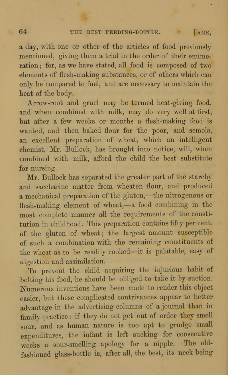 a day, -with one or other of the articles of food previously mentioned, giving them a trial in the order of their enume- ration ; for, as we have stated, all food is composed of two elements of flesh-making substances, or of others which can only he compared to fuel, and are necessary to maintain the heat of the body. Arrow-root and gruel may he termed heat-giving food, and when combined with milk, may do very well at first, hut after a few weeks or months a flesh-making food is wanted, and then baked flour for the poor, and semola, an excellent preparation of wheat, which an intelligent chemist, Mr. Bullock, has brought into notice, will, when combined with milk, afford the child the best substitute for nursing. Mr. Bullock has separated the greater part of the starchy and saccharine matter from wheaten flour, and produced a mechanical preparation of the gluten,—the nitrogenous or flesh-making element of wheat,—a food combining in the most complete manner all the requirements of the consti- tution in childhood. This preparation contains fifty per cent, of the gluten of wheat; the largest amount susceptible of such a combination with the remaining constituents of the wheat as to be readily cooked—it is palatable, easy of digestion and assimilation. To prevent the child acquiring the injurious habit of bolting his food, he should be obliged to take it by suction. Numerous inventions have been made to render this object easier, but these complicated contrivances appear to better advantage in the advertising columns of a journal than in family practice: if they do not get out of order they smell sour, and as human nature is too apt to grudge small expenditures, the infant is left sucking for consecutive weeks a sour-smelling apology for a nipple. The old- fashioned glass-bottle is, after all, the best, its neck being