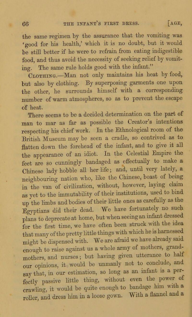 the same regimen by the assurance that the vomiting was ‘ good for his health,’ which it is no doubt, but it would be still better if he were to refrain from eating indigestible food, and thus avoid the necessity of seeking relief by vomit- ing. The same rule holds good with the infant.” Clothing.—Man not only maintains his heat by food, but also by clothing. By superposing garments one upon the other, he surrounds himself with a corresponding number of warm atmospheres, so as to prevent the escape of heat. There seems to be a decided determination on the part of man to mar as far as possible the Creator s intentions respecting his chief work. In the Ethnological room of the British Museum may be seen a cradle, so contrived as to flatten down the forehead of the infant, and to give it all the appearance of an idiot. In the Celestial Empire the feet are so cunningly bandaged as effectually to make a Chinese lady hobble all her life; and, until very lately, a neighbouring nation who, like the Chinese, boast of being in the van of civilization, without, however, laying claim as yet to the immutability of their institutions, used to hind up the limbs and bodies of their little ones as carefully as the Egyptians did their dead. We have fortunately no such plans to deprecate at home, but when seeing an infant dressed for the first time, we have often been struck with the idea that many of the pretty little things with which he is harnessed might be dispensed with. We are afraid we have already said enough to raise against us a whole army of mothers, grand- mothers, and nurses; but having given utterance to half our opinions, it would be unmanly not to conclude, and say that, in our estimation, so long as an infant is a per- fectly passive little thing, without even the power of crawling, it would be quite enough to bandage him with a roller, and dress him in a loose gown. With a flannel and a