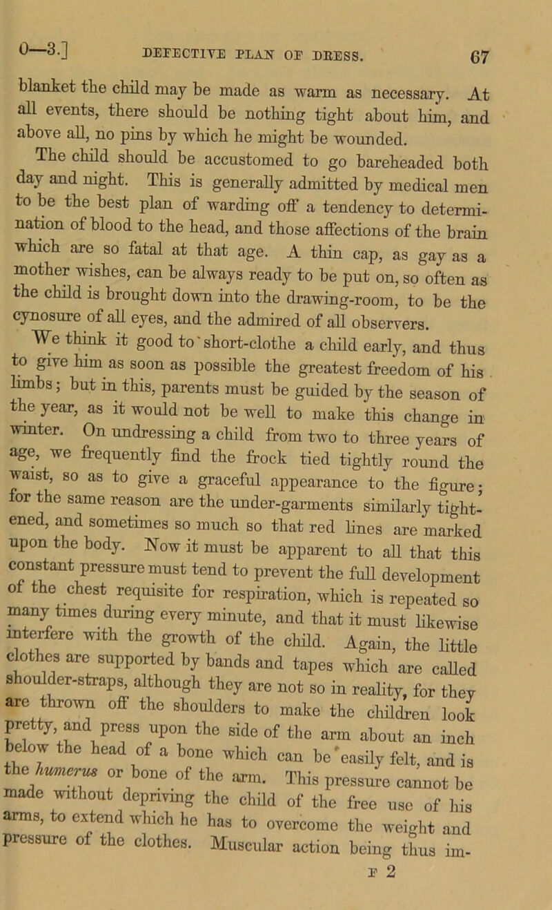 0—3.] blanket the child may be made as warm as necessary. At all events, there should be nothing tight about him, and above all, no pins by which he might be wounded. The child should be accustomed to go bareheaded both daj- and night. This is generally admitted by medical men to be the best plan of warding off a tendency to determi- nation of blood to the head, and those affections of the brain which are so fatal at that age. A thin cap, as gay as a mother wishes, can be always ready to be put on, so often as the child is brought down into the drawing-room, to be the cynosure of all eyes, and the admired of all observers. We think it good to' short-clothe a child early, and thus to give him as soon as possible the greatest freedom of his limbs; but m this, parents must be guided by the season of the year, as it would not be well to make this change in winter. On undressing a child from two to three years of age, we frequently find the frock tied tightly round the waist, so as to give a graceful appearance to the figure; or the same reason are the under-garments similarly tight- ened, and sometimes so much so that red lines are marked upon the body. Now it must be apparent to all that this constant pressure must tend to prevent the full development of the chest requisite for respiration, which is repeated so many times during every minute, and that it must likewise interfere with the growth of the child. Again, the little clothes are supported by bands and tapes which are called s oulder-straps, although they are not so in reality, for thev are thrown off the shoulders to make the children look pretty and press upon the side of the arm about an inch below the head of a bone which can be'easily felt, and is the humerus or bone of the arm. This pressure cannot be made without depriving the child of the free use of his arms, to extend which he has to overcome the weight and pressure of the clothes. Muscular action being thus ini- E 2