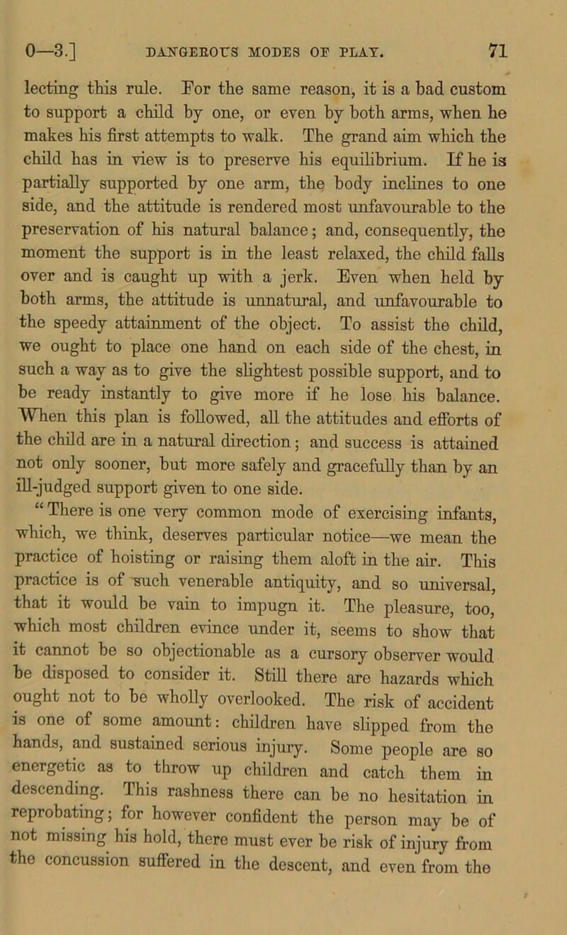 lecting this rule. For the same reason, it is a had custom to support a child by one, or even by both arms, when he makes his first attempts to walk. The grand aim which the child has in view is to preserve his equilibrium. If he is partially supported by one arm, the body inclines to one side, and the attitude is rendered most unfavourable to the preservation of his natural balance; and, consequently, the moment the support is in the least relaxed, the child falls over and is caught up with a jerk. Even when held by both arms, the attitude is unnatural, and unfavourable to the speedy attainment of the object. To assist the child, we ought to place one hand on each side of the chest, in such a way as to give the slightest possible support, and to be ready instantly to give more if he lose his balance. When this plan is followed, all the attitudes and efforts of the child are in a natural direction; and success is attained not only sooner, but more safely and gracefully than by an ill-judged support given to one side. “ There is one very common mode of exercising infants, which, we think, deserves particular notice—we mean the practice of hoisting or raising them aloft in the air. This practice is of such venerable antiquity, and so universal, that it would be vain to impugn it. The pleasure, too, which most children evince under it, seems to show that it cannot be so objectionable as a cursory observer would be disposed to consider it. Still there are hazards which ought not to be wholly overlooked. The risk of accident is one of some amount: children have slipped from the hands, and sustained serious injury. Some people are so energetic as to throw up children and catch them in descending. This rashness there can be no hesitation in reprobating; for however confident the person may be of not missing his hold, there must ever be risk of injury from the concussion suffered in the descent, and even from the