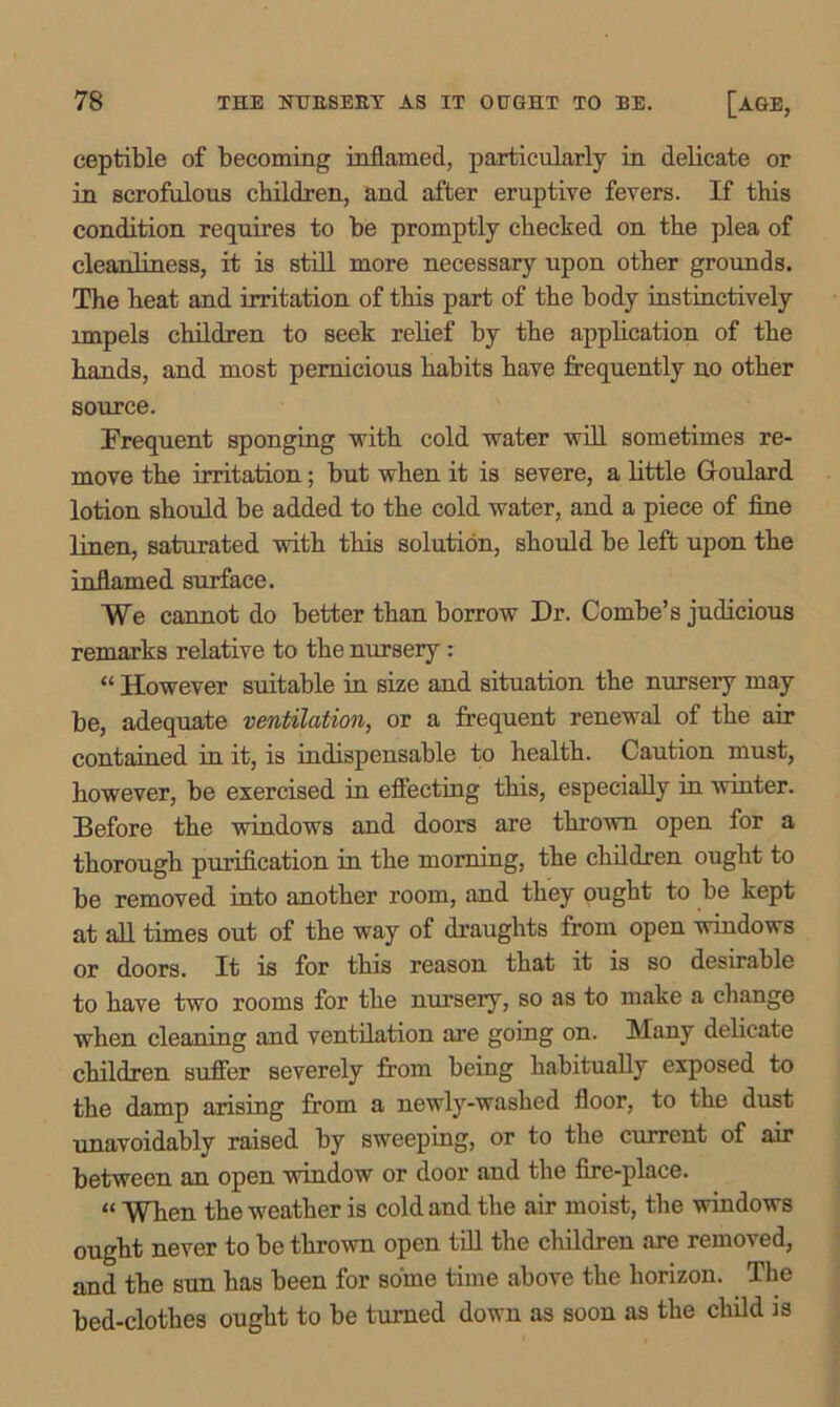 ceptible of becoming inflamed, particularly in delicate or in scrofulous children, and after eruptive fevers. If this condition requires to be promptly checked on the plea of cleanliness, it is still more necessary upon other grounds. The heat and irritation of this part of the body instinctively impels children to seek relief by the application of the hands, and most pernicious habits have frequently no other source. Frequent sponging with cold water will sometimes re- move the irritation; but when it is severe, a little Goulard lotion should be added to the cold water, and a piece of fine linen, saturated with this solution, should be left upon the inflamed surface. We cannot do better than borrow Dr. Combe’s judicious remarks relative to the nursery: “ However suitable in size and situation the nursery may be, adequate ventilation, or a frequent renewal of the air contained in it, is indispensable to health. Caution must, however, be exercised in effecting this, especially in winter. Before the windows and doors are thrown open for a thorough purification in the morning, the children ought to be removed into another room, and they ought to be kept at all times out of the way of draughts from open windows or doors. It is for this reason that it is so desirable to have two rooms for the nursery, so as to make a change when cleaning and ventilation are going on. Many delicate children suffer severely from being habitually exposed to the damp arising from a newly-washed floor, to the dust Tin Avoidably raised by sweeping, or to the current of air between an open window or door and the fire-place. “ When the weather is cold and the air moist, the windows ought never to be thrown open till the children are removed, and the sun has been for some time above the horizon. The bed-clothes ought to be turned down as soon as the child is