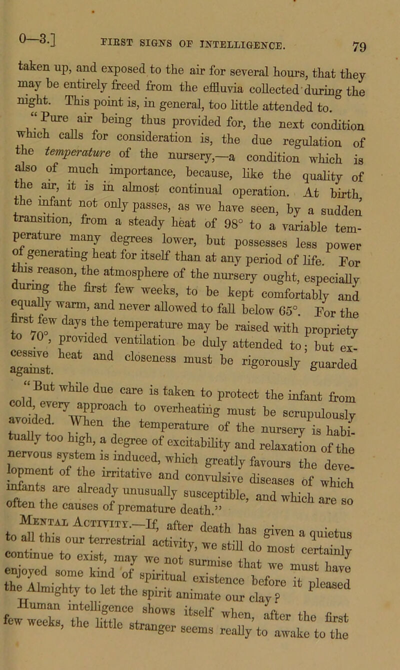 taken up, and exposed to the air for several hours, that they may be entirely freed from the effluvia collected’during the night. This point is, in general, too little attended to. “ Pure air being thus provided for, the next condition which calls for consideration is, the due regulation of the temperature of the nursery,—a condition which is also of much importance, because, like the quality of the air, it is in almost continual operation. At birth the infant not only passes, as we have seen, by a sudden transition, from a steady heat of 98° to a variable tem- perature many degrees lower, but possesses less power o generating heat for itself than at any period of life For this reason, the atmosphere of the nursery ought, especially during the first few weeks, to be kept comfortably and equahy warm, and never allowed to fall below 65°. For the JJfW dayS.^ temperature may be raised with propriety to 70 , provided ventilation be duly attended to; but ex- against. Cl°SeneSS mUSt be rig°™^ly guarded “ But While due care is tak(* to protect the infant from fl.vnVri7v^Pr°aC1h t0 °verheatiug must be scrupulously avoided. When the temperature of the nursery is habl tually too high, a degree of excitability and relaxation of the nervous system is induced, which greatly favours the deve opment of the irritative and convulsive diseases of which mfants are already unusually susceptible, and which are so often the causes of premature death.” MEHTA! ACTITITY.-If, after death has siren a Quiet,., to all tins, our terrestrial activity, we still do most certainly continue to exist, may we not surmise that we must hare enjoyed some kind of spiritual existence 1. t ' the Almighty let the spirit animatec%7 few^weeks Tte Me°Yh°WS ^ wllen’ **« first ew weeks, the little stranger seems really to awake to the