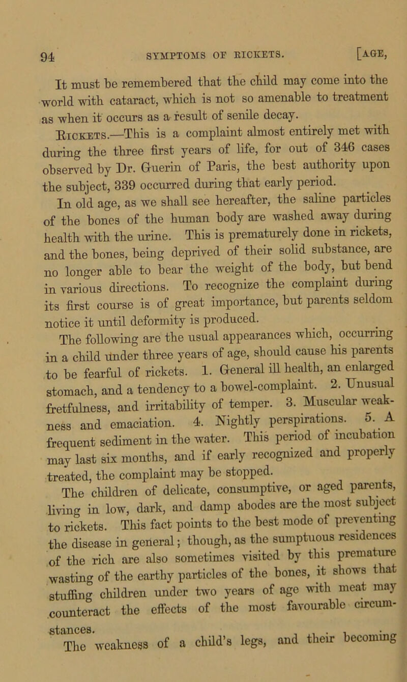 It must be remembered that tbe child may come into the world with cataract, which is not so amenable to treatment as when it occurs as a result of senile decay. Bickets.—This is a complaint almost entirely met with during the three first years of fife, for out of 346 cases observed by Dr. Guerin of Paris, the best authority upon the subject, 339 occurred during that early period. In old age, as we shall see hereafter, the saline particles of the bones of the human body are washed away during health with the urine. This is prematurely done m rickets, and the bones, being deprived of their solid substance, are no longer able to bear the weight of the body, but bend in various directions. To recognize the complaint during its first course is of great importance, but parents seldom notice it until deformity is produced. The following are the usual appearances which, occurring in a child Under three years of age, should cause his parents to be fearful of rickets. 1. General ill health, an enlarged stomach, and a tendency to a bowel-complaint. 2. Unusual fretfulness, and irritability of temper. 3. Muscular weak- ness and emaciation. 4. Nightly perspirations. 5. A frequent sediment in the water. This period of incubation may last six months, and if early recognized and properly treated, the complaint may be stopped. The children of delicate, consumptive, or aged parents, living in low, dark, and damp abodes are the most subject to rickets. This fact points to the best mode of preventing the disease in general; though, as the sumptuous residences of the rich are also sometimes visited by this premature wasting of the earthy particles of the bones, it shows that stuffing children under two years of age with meat may counteract the effects of the most favourable circum- stances. , . , . _ The weakness of a child’s legs, and their becoming