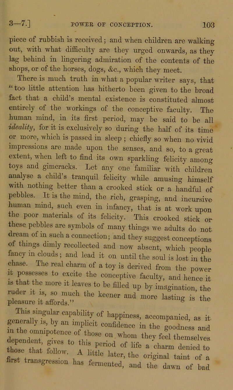 piece of rubbish is received; and when children are walking out, with what difficulty are they urged onwards, as they lag behind in lingering admiration of the contents of the shops, or of the horses, dogs, &c., which they meet. There is much truth in what a popular writer says, that 11 too little attention has hitherto been given to the broad fact that a child’s mental existence is constituted almost entirely of the workings of the conceptive faculty. The human mind, in its first period, may he said to he all ideality, for it is exclusively so during the half of its time or more, which is passed in sleep ; chiefly so when no vivid impressions are made upon the senses, and so, to a great extent, when left to find its own sparkling felicity among toys and gimcracks. Let any one familiar with children analyse a child’s tranquil felicity while amusing himself with nothing better than a crooked stick or a handful of pebbles. It is the mind, the rich, grasping, and incursive human mind, such even in infancy, that is at work upon the poor materials of its felicity. This crooked stick or these pebbles are symbols of many things we adults do not dream of in such a connection; and they suggest conceptions of things dimly recollected and now absent, which people fancy m clouds; and lead it on until the soul is lost in the chase. The real charm of a toy is derived from the power it Possesses to excite the conceptive faculty, and hence it is that the more it leaves to be filled up by imagination, the zzz*1 the and *■» mJ'U81,HmgU!ar caPal)lhty of happiness, accompanied, as it generally is, by an implicit confidence in the goodness and m the omnipotence of those on whom they fed tWelTes firs K'r.ifsL?■* • «ss ** ——'»