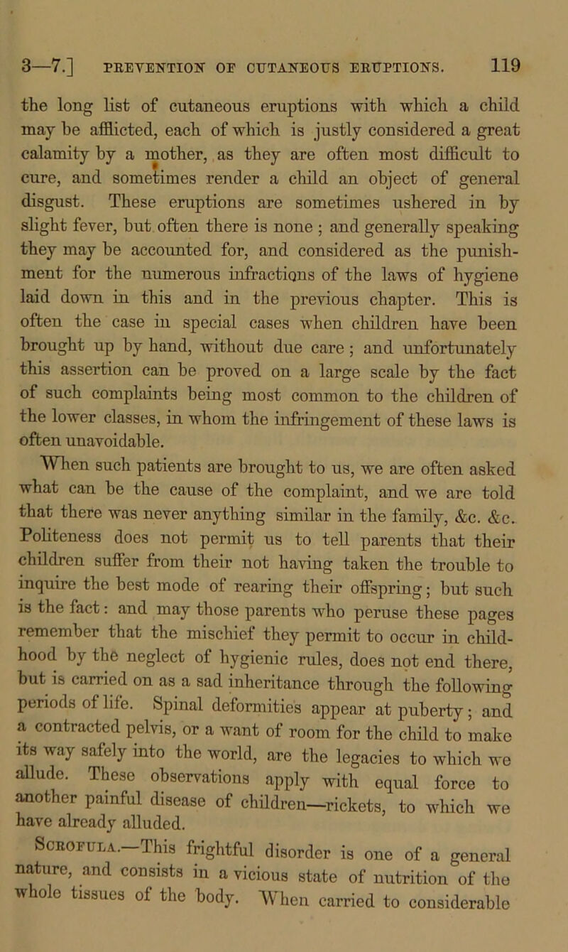 the long list of cutaneous eruptions with which a child may he afflicted, each of which is justly considered a great calamity by a mother, as they are often most difficult to cure, and sometimes render a child an object of general disgust. These eruptions are sometimes ushered in by slight fever, but often there is none ; and generally speaking they may be accounted for, and considered as the punish- ment for the numerous infractions of the laws of hygiene laid down in this and in the previous chapter. This is often the case in special cases when children have been brought up by hand, without due care; and unfortunately this assertion can be proved on a large scale by the fact of such complaints being most common to the children of the lower classes, in whom the infringement of these laws is often unavoidable. When such patients are brought to us, we are often asked what can be the cause of the complaint, and we are told that there was never anything similar in the family, &c. &c. Politeness does not permit us to tell parents that their children suffer from their not having taken the trouble to inquire the best mode of rearing their offspring; but such is the fact: and may those parents wrho peruse these pages remember that the mischief they permit to occur in child- hood by the neglect of hygienic rules, does not end there, but is carried on as a sad inheritance through the following periods of lile. Spinal deformities appear at puberty; and a contracted pelvis, or a want of room for the child to make its way safely into the world, are the legacies to which we allude. These observations apply with equal force to another painful disease of children—rickets, to which we have already alluded. Scrofula.—This frightful disorder is one of a general nature, and consists in a vicious state of nutrition of the whole tissues of the body. When carried to considerable