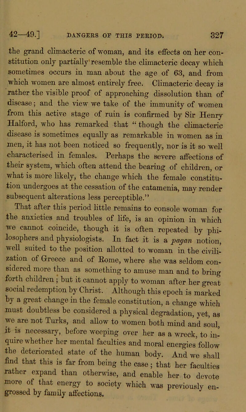 the grand climacteric of woman, and its effects on her con- stitution only partially' resemble the climacteric decay which sometimes occurs in man about the age of 63, and from which women are almost entirely free. Climacteric decay is rather the visible proof of approaching dissolution than of disease; and the view we take of the immunity of women from this active stage of ruin is confirmed by Sir Henry Halford, who has remarked that “ though the climacteric disease is sometimes equally as remarkable in women as in men, it has not been noticed so frequently, nor is it so well characterised in females. Perhaps the severe affections of their system, which often attend the bearing of children, or what is more likely, the change which the female constitu- tion undergoes at the cessation of the catamenia, may render subsequent alterations less perceptible.” That after this period little remains to console woman for the anxieties and troubles of life, is an opinion in which we cannot coincide, though it is often repeated by phi- losophers and physiologists. In fact it is a pagan notion, well suited to the position allotted to woman in the civili- zation of Greece and of Home, where she was seldom con- sidered more than as something to amuse man and to bring forth children ; but it cannot apply to woman after her great social redemption by Christ. Although this epoch is marked by a great change in the female constitution, a change which must doubtless be considered a physical degradation, yet, as we are not Turks, and allow to women both mind and soul, it is necessary, before weeping over her as a wreck, to in- quire whether her mental faculties and moral energies follow the deteriorated state of the human body. And we shall find that this is far from being the case; that her faculties rather expand than otherwise, and enable her to devote more of that energy to society which was previously en- grossed by family affections.