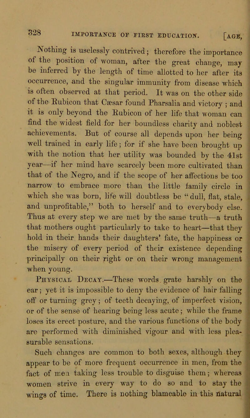 IMPORTANCE OF FIRST EDUCATION. [AGE, Nothing is uselessly contrived; therefore the importance of the position of woman, after the great change, may be inferred by the length of time allotted to her after its occurrence, and the singular immunity from disease which is often observed at that period. It was on the other side of the Eubicon that Caesar found Pharsalia and victory ; and it is only beyond the Eubicon of her life that woman can find the widest field for her boundless charity and noblest achievements. But of course all depends upon her being well trained in early life; for if she have been brought up with the notion that her utility was bounded by the 41st year—if her mind have scarcely been more cultivated than that of the Negro, and if the scope of her affections be too narrow to embrace more than the little family circle in which she was bora, life will doubtless be “ dull, flat, stale, and unprofitable,” both to herself and to everybody else. Thus at every step we are met by the same truth—a truth that mothers ought particularly to take to heart—that they hold in their hands their daughters’ fate, the happiness or the misery of every period of their existence depending principally on their right or on their wrong management when young. Physical Decay.—These words grate harshly on the ear; yet it is impossible to deny the evidence of hair falling off or turning grey; of teeth decaying, of imperfect vision, or of the sense of hearing being less acute; while the frame loses its erect posture, and the various functions of the body are performed with diminished vigour and with less plea- surable sensations. Such changes are common to both sexes, although they appear to be of more frequent occurrence in men, from the fact of men taking less trouble to disguise them; whereas women strive in every way to do so and to stay the wings of time. There is nothing blameable in this natural