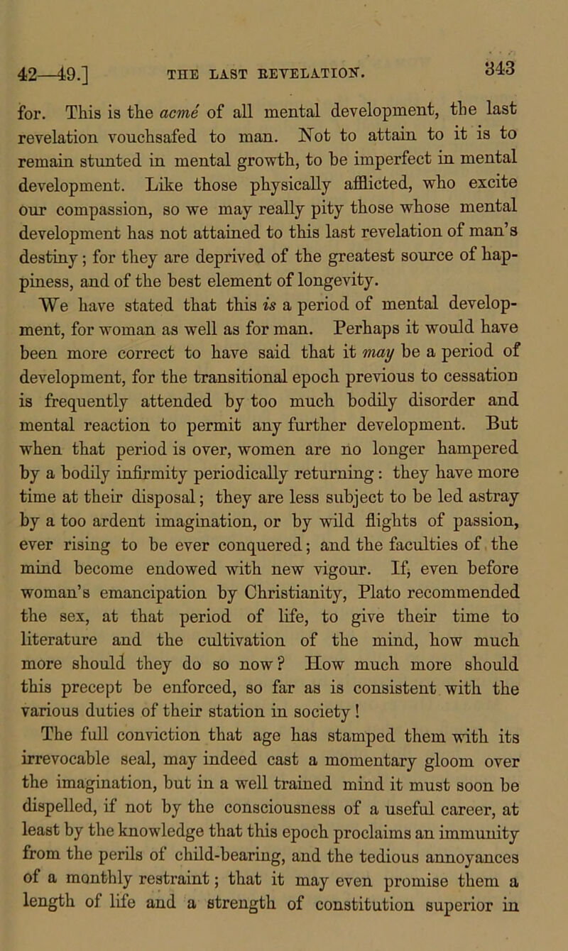 THE EAST BEVELATION. 42—49.] for. This is the acme of all mental development, the last revelation vouchsafed to man. Not to attain to it is to remain stunted in mental growth, to be imperfect in mental development. Like those physically afflicted, who excite our compassion, so we may really pity those whose mental development has not attained to this last revelation of man’s destiny; for they are deprived of the greatest source of hap- piness, and of the best element of longevity. We have stated that this is a period of mental develop- ment, for woman as well as for man. Perhaps it would have been more correct to have said that it may be a period of development, for the transitional epoch previous to cessation is frequently attended by too much bodily disorder and mental reaction to permit any further development. But when that period is over, women are no longer hampered by a bodily infirmity periodically returning: they have more time at their disposal; they are less subject to be led astray by a too ardent imagination, or by wild flights of passion, ever rising to be ever conquered; and the faculties of the mind become endowed with new vigour. If, even before woman’s emancipation by Christianity, Plato recommended the sex, at that period of life, to give their time to literature and the cultivation of the mind, how much more should they do so now ? How much more should this precept be enforced, so far as is consistent with the various duties of their station in society! The full conviction that age has stamped them with its irrevocable seal, may indeed cast a momentary gloom over the imagination, but in a well trained mind it must soon be dispelled, if not by the consciousness of a useful career, at least by the knowledge that this epoch proclaims an immunity from the perils of child-bearing, and the tedious annoyances of a monthly restraint; that it may even promise them a length of life and a strength of constitution superior in