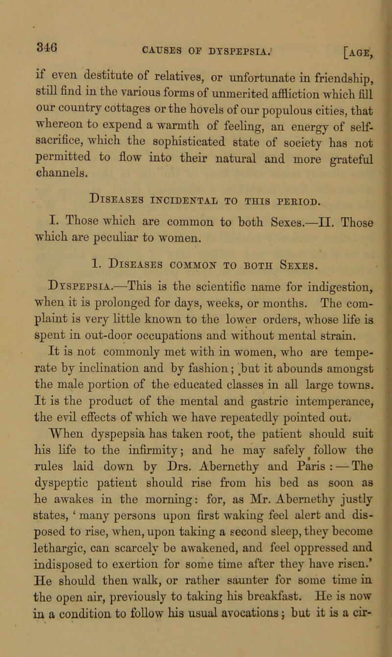 if even destitute of relatives, or unfortunate in friendship, still find in the various forms of unmerited affliction which fill our country cottages or the hovels of our populous cities, that whereon to expend a warmth of feeling, an energy of self- sacrifice, which the sophisticated state of society has not permitted to flow into their natural and more grateful channels. Diseases incidental to this peeiod. I. Those which are common to both Sexes.—II. Those which are peculiar to women. 1. Diseases common to both Sexes. Dyspepsia.—This is the scientific name for indigestion, when it is prolonged for days, weeks, or months. The com- plaint is very little known to the lower orders, whose life is spent in out-door occupations and without mental strain. It is not commonly met with in women, who are tempe- rate by inclination and by fashion; [but it abounds amongst the male portion of the educated classes in all large towns. It is the product of the mental and gastric intemperance, the evil effects of which we have repeatedly pointed out. When dyspepsia has taken root, the patient should suit his life to the infirmity; and he may safely follow the rules laid down by Drs. Abemethy and Paris : — The dyspeptic patient should rise from his bed as soon as he awakes in the morning: for, as Mr. Abernethy justly states, ‘ many persons upon first wakiug feel alert and dis- posed to rise, when, upon taking a second sleep, they become lethargic, can scarcely be awakened, and feel oppressed and indisposed to exertion for some time after they have risen.’ He should then walk, or rather saunter for some time in the open air, previously to taking his breakfast. He is now in a condition to follow his usual avocations; but it is a cir-