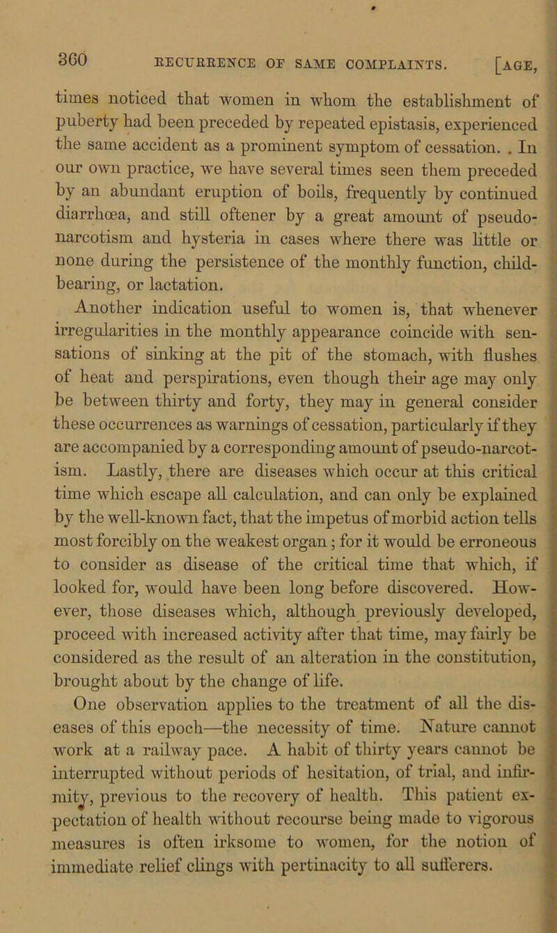 3C0 EECUEEENCE OE SAME COMPLAINTS. [AGE, times noticed that women in whom the establishment of puberty had been preceded by repeated epistasis, experienced the same accident as a prominent symptom of cessation. . In our own practice, we have several times seen them preceded by an abundant eruption of boils, frequently by continued diarrhoea, and still oftener by a great amount of pseudo- narcotism and hysteria in cases where there was little or none during the persistence of the monthly function, child- beai’ing, or lactation. Another indication useful to women is, that whenever irregularities in the monthly appearance coincide with sen- sations of sinking at the pit of the stomach, with flushes of heat and perspirations, even though their age may only be between thirty and forty, they may in general consider these occurrences as warnings of cessation, particularly if they are accompanied by a corresponding amount of pseudo-narcot- ism. Lastly, there are diseases which occur at tins critical time which escape all calculation, and can only be explained by the well-known fact, that the impetus of morbid action tells most forcibly on the weakest organ; for it would be erroneous to consider as disease of the critical time that which, if looked for, would have been long before discovered. How- ever, those diseases which, although previously developed, proceed with increased activity after that time, may fairly be considered as the result of an alteration in the constitution, brought about by the change of life. One observation applies to the treatment of all the dis- eases of this epoch—the necessity of time. Nature cannot work at a railway pace. A habit of thirty years cannot be interrupted without periods of hesitation, of trial, and infir- mity, previous to the recovery of health. This patient ex- pectation of healtli without recourse being made to vigorous measures is often irksome to women, for the notion of immediate relief clings with pertinacity to all sufferers.