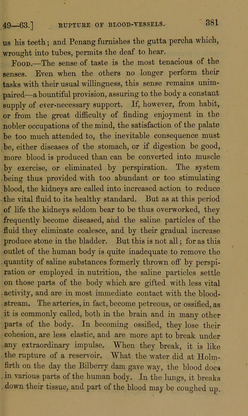 49—-63.] KITPTTJKE OE BLOOD-VESSELS. us his teeth ; and Penang furnishes the gutta percha which, wrought into tubes, permits the deaf to hear. Pood.—The sense of taste is the most tenacious of the senses. Even when the others no longer perform their tasks with their usual willingness, this sense remains unim- paired—a bountiful provision, assuring to the body a constant supply of ever-necessary support. If, however, from habit, or from the great difficulty of finding enjoyment in the nobler occupations of the mind, the satisfaction of the palate be too much attended to, the inevitable consequence must be, either diseases of the stomach, or if digestion be good, more blood is produced than can be converted into muscle by exercise, or eliminated by perspiration. The system being thus provided with too abundant or too stimulating blood, the kidneys are called into increased action to reduce ■ the vital fluid to its healthy standard. But as at this period of life the kidneys seldom bear to be thus overworked, they frequently become diseased, and the saline particles of the fluid they eliminate coalesce, and by their gradual increase produce stone in the bladder. But this is not all; for as this outlet of the human body is quite inadequate to remove the quantity of saline substances formerly thrown off by perspi- ration or employed in nutrition, the saline particles settle on those parts of the body which are gifted with less vital • activity, and are in most immediate contact with the blood- stream. The arteries, in fact, become petreous, or ossified, as it is commonly called, both in the brain and in many other parts of the body. In becoming ossified, they lose their cohesion, are less elastic, and are more apt to break under any extraordinary impulse. When they break, it is like the rupture of a reservoir. What the water did at Holm- firth on the day the Bilberry dam gave way, the blood does . in various parts of the human body. In the lungs, it breaks down their tissue, and part of the blood may be coughed up.