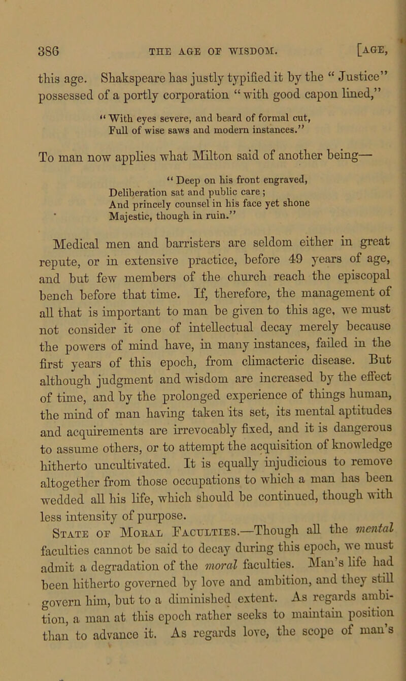 this age. Shakspeare has justly typified it by the “ Justice” possessed of a portly corporation “with good capon lined,” “ With eyes severe, and beard of formal cut, Full of wise saws and modern instances.” To man now applies what Milton said of another being— “ Deep on his front engraved, Deliberation sat and public care ; And princely counsel in his face yet shone Majestic, though in ruin.” Medical men and barristers are seldom either in great repute, or in extensive practice, before 49 years of age, and but few members of the church reach the episcopal bench before that time. If, therefore, the management of all that is important to man be given to this age, we mnst not consider it one of intellectual decay merely because the powers of mind have, in many instances, failed in the first years of this epoch, from climacteric disease. But although judgment and wisdom are increased by the efiect of time, and by the prolonged experience of things human, the mind of man having taken its set, its mental aptitudes and acquirements are irrevocably fixed, and it is dangerous to assume others, or to attempt the acquisition of knowledge hitherto uncultivated. It is equally injudicious to remove altogether from those occupations to which a man has been wedded all his life, which should be continued, though with less intensity of purpose. State oe Moral Faculties.—Though all the mental faculties cannot be said to decay during this epoch, we must admit a degradation of the moral faculties. Man s life had , been hitherto governed by love and ambition, and they still j govern him, but to a diminished extent. As regards ambi- tion, a man at this epoch rather seeks to maintain position than to advance it. As regards love, the scope of man’s