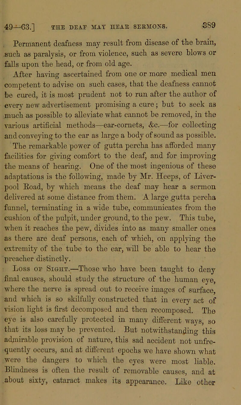 THE DEAE MAT HEAR SERMOHS. 49—03.] Permanent deafness may result from disease of the brain, such as paralysis, or from violence, such as severe blows or falls upon the head, or from old age. After having ascertained from one or more medical men competent to advise on such cases, that the deafness cannot be eured, it is most prudent not to run after the author of every new advertisement promising a cure; but to seek as much as possible to alleviate what cannot be removed, in the various artificial methods—ear-cornets, &c.—for collecting and conveying to the ear as large a body of sound as possible. The remarkable power of gutta percha has afforded many facilities for giving comfort to the deaf, and for improving the means of hearing. One of the most ingenious of these adaptations is the following, made by Mr. Heeps, of Liver- pool Eoad, by which means the deaf may hear a sermon delivered at some distance from them. A large gutta percha funnel, terminating in a wide tube, communicates from the cushion of the pulpit, under ground, to the pew. This tube, when it reaches the pew, divides into as many smaller ones as there are deaf persons, each of which, on applying the extremity of the tube to the ear, will be able to hear the preacher distinctly. Loss oe Sight.;—Those who have been taught to deny final causes, should study the structure of the human eye, where the nerve is spread out to receive images of surface, and which is so skilfully constructed that in every act of vision light is first decomposed and then recomposed. The eye is also carefully protected in many different ways, so that its loss may be prevented. But notwithstanding this admirable provision of nature, this sad accident not unfre- quently occurs, and at different epochs we have shown what were the dangers to which the eyes were most liable. Blindness is often the result of removable causes, and at about sixty, cataract makes its appearance. Like other