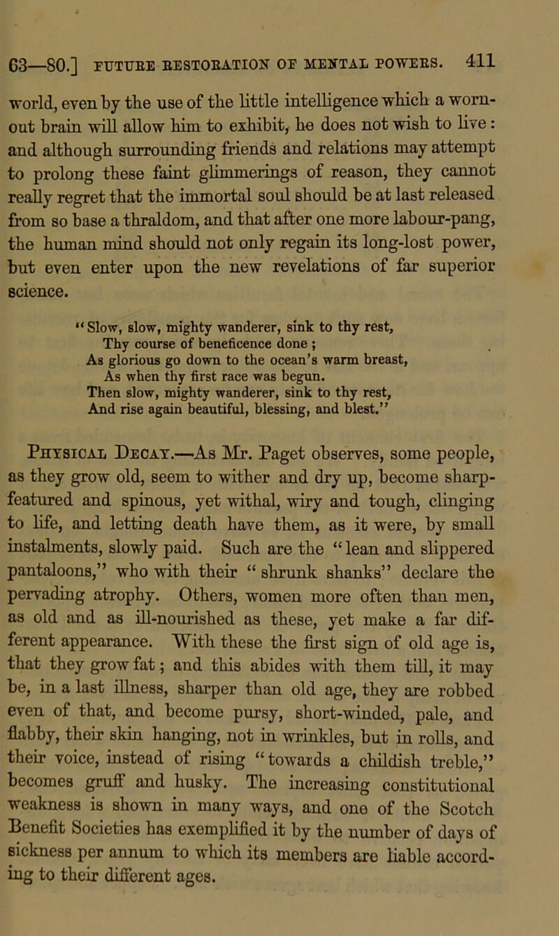 world, even by tbe use of the little intelligence whicli a worn- out brain will allow him to exhibit, he does not wish to live: and although surrounding friends and relations may attempt to prolong these faint glimmerings of reason, they cannot really regret that the immortal soul should be at last released from so base a thraldom, and that after one more labour-pang, tbe human mind should not only regain its long-lost power, but even enter upon the new revelations of far superior science. “ Slow, slow, mighty wanderer, sink to thy rest. Thy course of beneficence done ; As glorious go down to the ocean’s warm breast, As when thy first race was begun. Then slow, mighty wanderer, sink to thy rest. And rise again beautiful, blessing, and blest.” Physical Decay.—As Mr. Paget observes, some people, as they grow old, seem to wither and dry up, become sharp- featured and spinous, yet withal, wiry and tough, clinging to life, and letting death have them, as it were, by small instalments, slowly paid. Such are the “ lean and slippered pantaloons,” who with their “ shrunk shanks” declare the pervading atrophy. Others, women more often than men, as old and as ill-nourished as these, yet make a far dif- ferent appearance. With these tbe first sign of old age is, that they grow fat; and this abides with them till, it may be, in a last illness, sharper than old age, they are robbed even of that, and become pursy, short-winded, pale, and flabby, their skin hanging, not in wrinkles, but in rolls, and their voice, instead of rising “towards a childish treble,” becomes gruff and husky. The increasing constitutional weakness is shown in many ways, and one of the Scotch Benefit Societies has exemplified it by the number of days of sickness per annum to which its members are liable accord- ing to their different ages.
