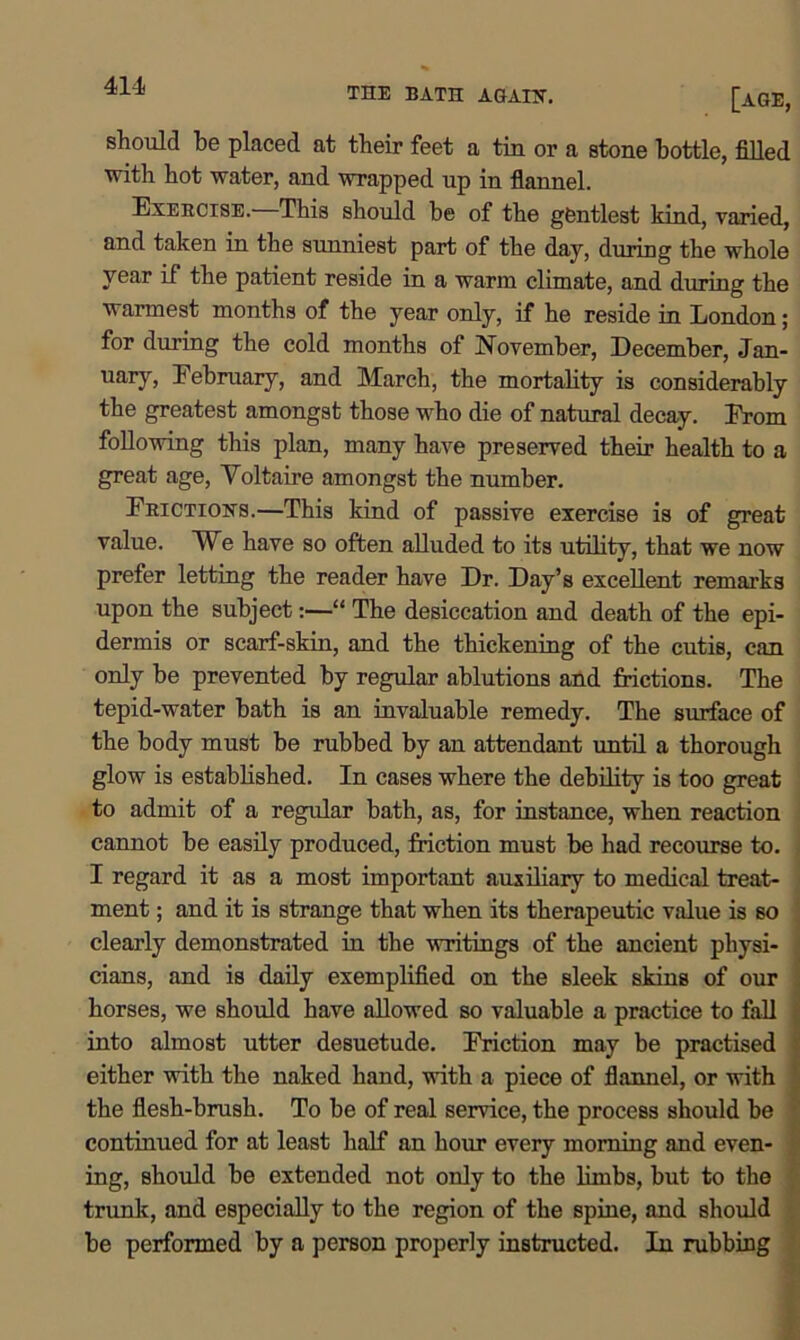 THE BATH AGAIN. [AGE, should be placed at their feet a tin or a stone bottle, filled with hot water, and wrapped up in flannel. Exercise. This should be of the gentlest kind, varied, and taken in the sunniest part of the day, during the whole year if the patient reside in a warm climate, and during the warmest months of the year only, if he reside in London; for during the cold months of November, December, .Trm. uary, February, and March, the mortality is considerably the greatest amongst those who die of natural decay. From following this plan, many have preserved their health to a great age, Voltaire amongst the number. Frictions.—This kind of passive exercise is of great value. We have so often alluded to its utility, that we now prefer letting the reader have Dr. Day’s excellent remarks upon the subject:—“ The desiccation and death of the epi- dermis or scarf-skin, and the thickening of the cutis, can only be prevented by regular ablutions and frictions. The tepid-water bath is an invaluable remedy. The surface of the body must be rubbed by an attendant until a thorough glow is established. In cases where the debility is too great to admit of a regular bath, as, for instance, when reaction cannot be easily produced, friction must be had recourse to. I regard it as a most important auxiliary to medical treat- ment ; and it is strange that when its therapeutic value is so clearly demonstrated in the writings of the ancient physi- cians, and is daily exemplified on the sleek skins of our horses, we should have allowed so valuable a practice to fall into almost utter desuetude. Friction may be practised either with the naked hand, with a piece of flannel, or with the flesh-brush. To be of real service, the process should be continued for at least half an hour every morning and even- ing, should be extended not only to the limbs, but to the trunk, and especially to the region of the spine, and should be performed by a person properly instructed. In rubbing • ■: - - v,*-