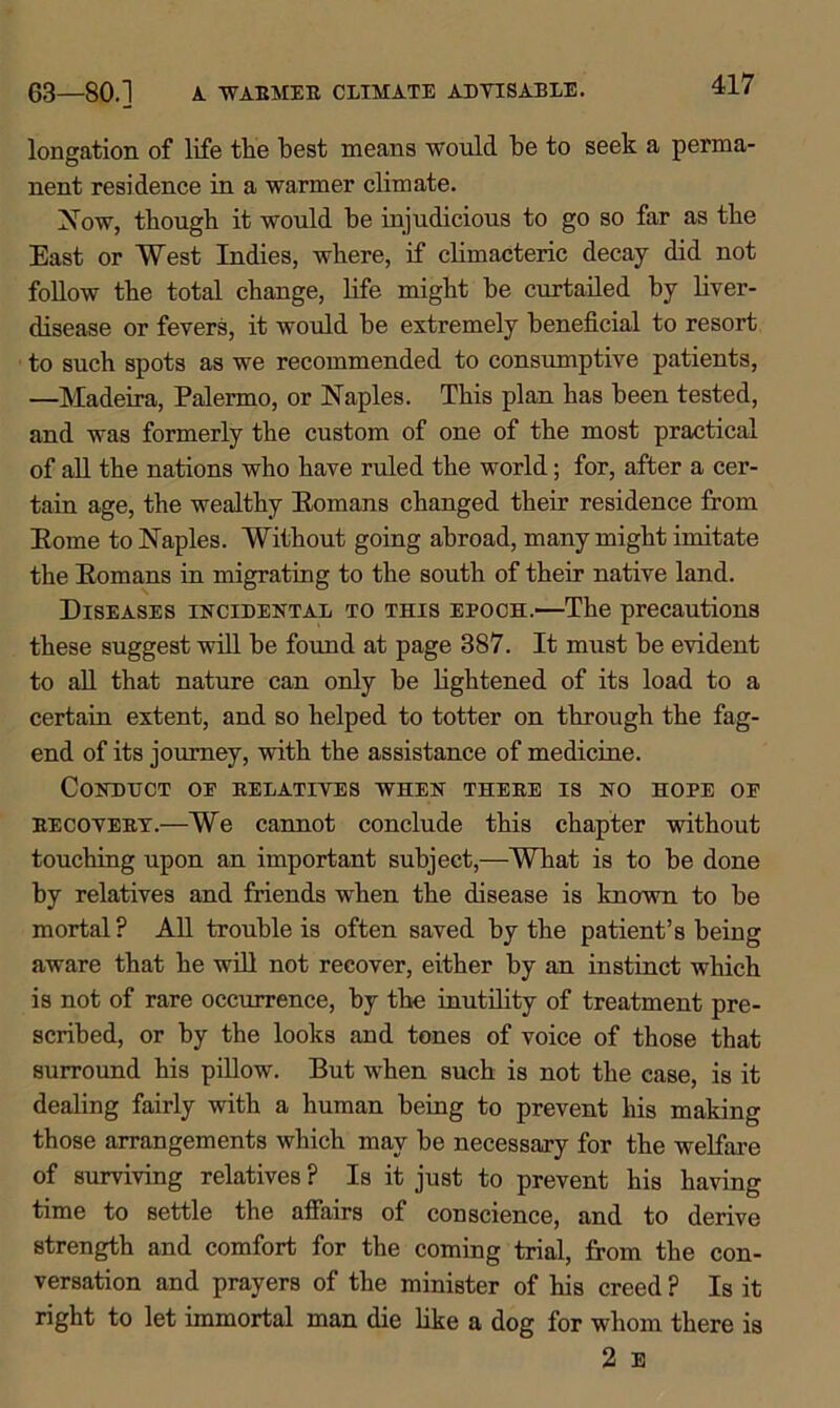 63—80.1 A. WABMEE CLIMATE ADVISABLE. longation of life the best means would be to seek a perma- nent residence in a warmer climate. Now, though it would he injudicious to go so far as the East or West Indies, where, if climacteric decay did not follow the total change, life might he curtailed by liver- disease or fevers, it would be extremely beneficial to resort to such spots as we recommended to consumptive patients, —Madeira, Palermo, or Naples. This plan has been tested, and was formerly the custom of one of the most practical of all the nations who have ruled the world; for, after a cer- tain age, the wealthy Eomans changed their residence from Eome to Naples. Without going abroad, many might imitate the Eomans in migrating to the south of their native land. Diseases incidental to this epoch.—The precautions these suggest will be found at page 387. It must he evident to all that nature can only he lightened of its load to a certain extent, and so helped to totter on through the fag- end of its journey, with the assistance of medicine. Conduct oe relatives when thebe is no hope oe becovebx.—We cannot conclude this chapter without touching upon an important subject,—What is to he done by relatives and friends when the disease is known to he mortal? All trouble is often saved by the patient’s being aware that he will not recover, either by an instinct which is not of rare occurrence, by the inutility of treatment pre- scribed, or by the looks and tones of voice of those that surround his pillow. But when such is not the case, is it dealing fairly with a human being to prevent his making those arrangements which may he necessary for the welfare of surviving relatives ? Is it just to prevent his having time to settle the affairs of conscience, and to derive strength and comfort for the coming trial, from the con- versation and prayers of the minister of his creed ? Is it right to let immortal man die like a dog for whom there is 2 E