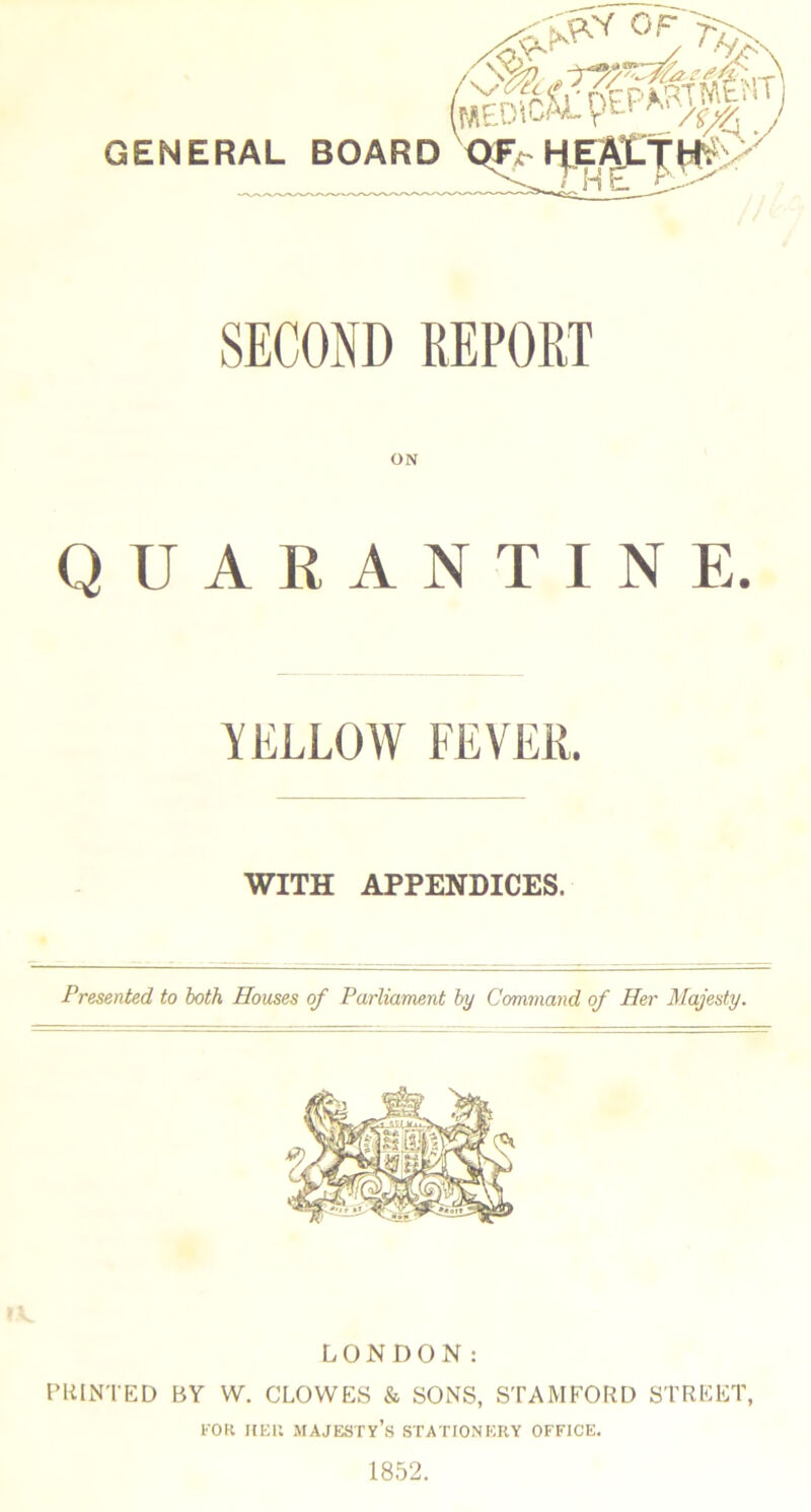 SECOND REPORT ON QUARANTINE. YELLOW FEVER. WITH APPENDICES. Presented to both Houses of Parliament by Command of Her Majesty. LONDON: PRINTED BY W. CLOWES & SONS, STAMFORD STREET, FOR HER majesty’s STATIONERY OFFICE. 1852.