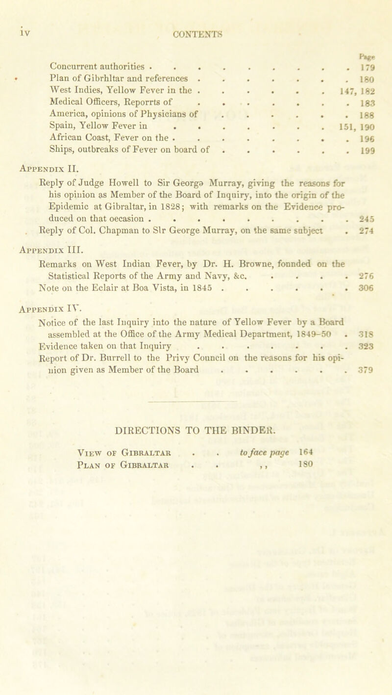 Concurrent authorities .... Page . 179 Plan of Gibrhltar and references . . 180 West Indies, Yellow Fever in the . . . 147, 182 Medical Officers, Reporrts of . . . 183 America, opinions of Physicians of . 188 Spain, Yellow Fever in ... 151, 190 African Coast, Fever on the . . 196 Ships, outbreaks of Fever on board of . . . 199 Appendix II. Reply of Judge Howell to Sir Georga Murray, giving the reasons for his opinion as Member of the Board of Inquiry, into the origin of the Epidemic at Gibraltar, in 1828; with remarks on the Evidence pro- duced on that occasion ......... 245 Reply of Col. Chapman to Sir George Murray, on the same subject . 274 Appendix III. Remarks on West Indian Fever, by Dr. H. Browne, fonnded on the Statistical Reports of the Army and Navy, &c. . . . .276 Note on the Eclair at Boa Vista, in 1845 ...... 306 Appendix IV. Notice of the last Inquiry into the nature of Yellow Fever by a Board assembled at the Office of the Army Medical Department, 1849-50 . 318 Evidence taken on that Inquiry . . ..... 323 Report of Dr. Burrell to the Privy Council on the reasons for his opi- nion given as Member of the Board ...... 379 DIRECTIONS TO THE BINDER. View of Gibraltar . . to face page 164 Plan of Gibraltar . . ,, ISO