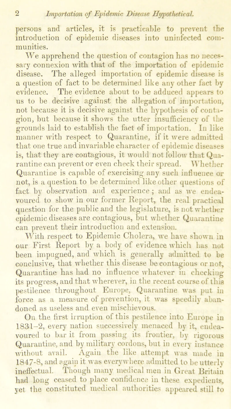 persons and articles, it is practicable to prevent the introduction of epidemic diseases into uninfected com- munities. We apprehend the question of contagion has no neces- sary connexion with that of the importation of epidemic disease. The alleged importation of epidemic disease is a question of fact to be determined like any other fact by evidence. The evidence about to be adduced appears to us to be decisive against the allegation of importation, not because it is decisive against the hypothesis of conta- gion, but because it shows the utter insufficiency of the grounds laid to establish the fact of importation. In like manner with respect to Quarantine, if it were admitted that one true and invariable character of epidemic diseases is, that they are contagious, it would not follow that Qua- rantine can prevent or even check their spread. Whether Quarantine is capable of exercising any such influence or not, is a question to be determined like other questions of fact by observation and experience ; and as we endea- voured to show in our former Report, the real practical question for the public and the legislature, is not whether epidemic diseases are contagious, but whether Quarantine can prevent their introduction and extension. With respect to Epidemic Cholera, we have shown in our First Report by a body of evidence which has not been impugned, and which is generally admitted to be conclusive, that whether this disease be contagious or not, Quarantine has had no influence whatever in checking its progress, and that wherever, in the recent course of this pestilence throughout Europe, Quarantine was put in force as a measure of prevention, it was speedily aban- doned as useless and even mischievous. On the first irruption of this pestilence into Europe in 1831-2, every nation successively menaced by it, endea- voured to bar it from passing its frontier, by rigorous Quarantine, and by military cordons, but in every instance without avail. Again the like attempt was made in 1847-8, and again it was everywhere admitted to be utterly ineffectual. Though many medical men in Great Britain had long ceased to place confidence in these expedients, yet the constituted medical authorities appeared still to