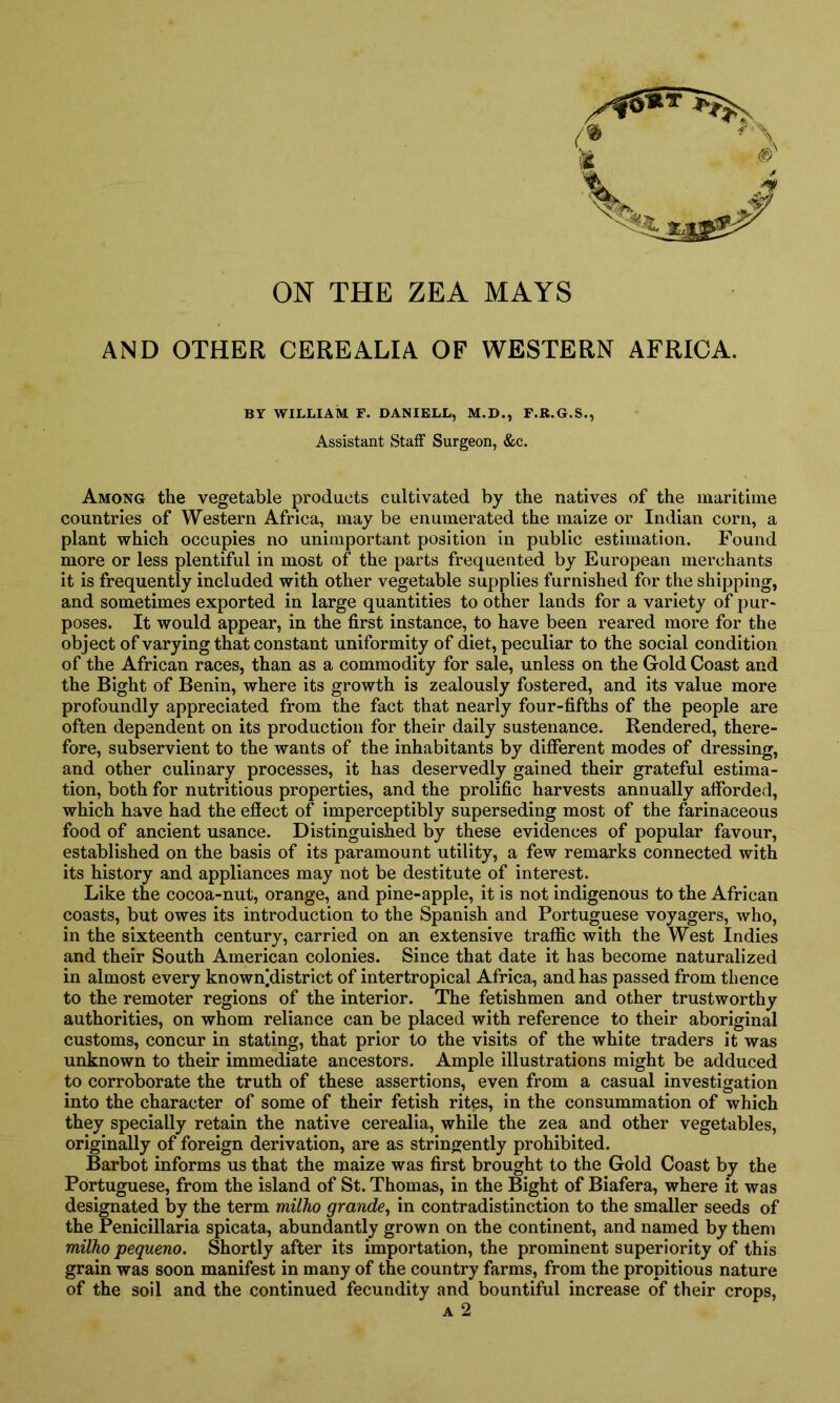 ON THE ZEA MAYS X'0*T 4 A AND OTHER CEREALIA OF WESTERN AFRICA. BY WILLIAM F. DANIELL, M.D., F.R.G.S., Assistant Staff Surgeon, &c. Among the vegetable products cultivated by the natives of the maritime countries of Western Africa, may be enumerated the maize or Indian corn, a plant which occupies no unimportant position in public estimation. Found more or less plentiful in most of the parts frequented by European merchants it is frequently included with other vegetable supplies furnished for the shipping, and sometimes exported in large quantities to other lands for a variety of pur- poses. It would appear, in the first instance, to have been reared more for the object of varying that constant uniformity of diet, peculiar to the social condition of the African races, than as a commodity for sale, unless on the Gold Coast and the Bight of Benin, where its growth is zealously fostered, and its value more profoundly appreciated from the fact that nearly four-fifths of the people are often dependent on its production for their daily sustenance. Rendered, there- fore, subservient to the wants of the inhabitants by different modes of dressing, and other culinary processes, it has deservedly gained their grateful estima- tion, both for nutritious properties, and the prolific harvests annually afforded, which have had the effect of imperceptibly superseding most of the farinaceous food of ancient usance. Distinguished by these evidences of popular favour, established on the basis of its paramount utility, a few remarks connected with its history and appliances may not be destitute of interest. Like the cocoa-nut, orange, and pine-apple, it is not indigenous to the African coasts, but owes its introduction to the Spanish and Portuguese voyagers, who, in the sixteenth century, carried on an extensive traffic with the West Indies and their South American colonies. Since that date it has become naturalized in almost every known]district of intertropical Africa, and has passed from thence to the remoter regions of the interior. The fetishmen and other trustworthy authorities, on whom reliance can be placed with reference to their aboriginal customs, concur in stating, that prior to the visits of the white traders it was unknown to their immediate ancestors. Ample illustrations might be adduced to corroborate the truth of these assertions, even from a casual investigation into the character of some of their fetish rites, in the consummation of which they specially retain the native cerealia, while the zea and other vegetables, originally of foreign derivation, are as stringently prohibited. Barbot informs us that the maize was first brought to the Gold Coast by the Portuguese, from the island of St. Thomas, in the Bight of Biafera, where it was designated by the term milho grande, in contradistinction to the smaller seeds of the Penicillaria spicata, abundantly grown on the continent, and named by them milho pequeno. Shortly after its importation, the prominent superiority of this grain was soon manifest in many of the country farms, from the propitious nature of the soil and the continued fecundity and bountiful increase of their crops,