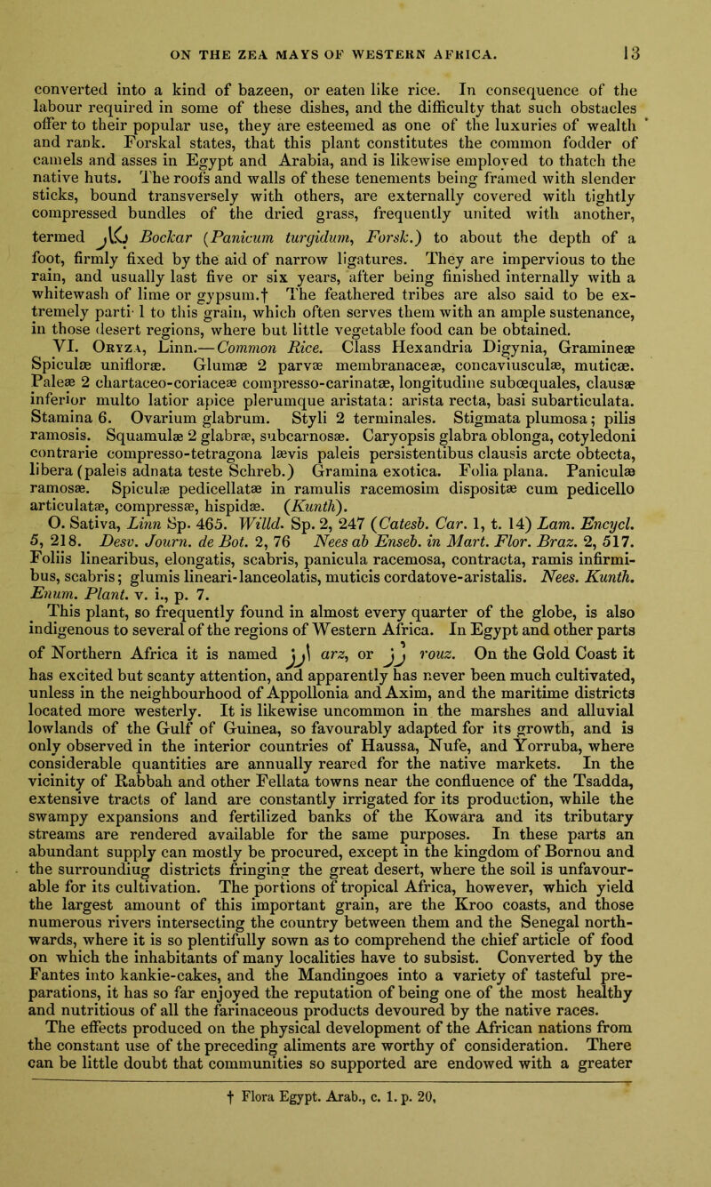 converted into a kind of bazeen, or eaten like rice. In consequence of the labour required in some of these dishes, and the difficulty that such obstacles offer to their popular use, they are esteemed as one of the luxuries of wealth and rank. Forskal states, that this plant constitutes the common fodder of camels and asses in Egypt and Arabia, and is likewise employed to thatch the native huts. The roofs and walls of these tenements being framed with slender sticks, bound transversely with others, are externally covered with tightly compressed bundles of the dried grass, frequently united with another, termed jlG Bockar (Panicum turgidum, Forsk.) to about the depth of a foot, firmly fixed by the aid of narrow ligatures. They are impervious to the rain, and usually last five or six years, after being finished internally with a whitewash of lime or gypsum.f The feathered tribes are also said to be ex- tremely parti' 1 to this grain, which often serves them with an ample sustenance, in those desert regions, where but little vegetable food can be obtained. VI. Oryza, Linn.— Common Rice. Class Hexandria Digynia, Gramineae Spiculm uniflorae. Glumse 2 parvae membranaceae, concaviusculae, muticae. Paleae 2 chartaceo-coriaceae compresso-carinatae, longitudine suboequales, clausae inferior multo latior apice plerumque aristata: arista recta, basi subarticulata. Stamina 6. Ovarium glabrum. Styli 2 terminales. Stigmata plumosa; pilis ramosis. Squamulae 2 glabrae, subcarnosae. Caryopsis glabra oblonga, cotyledoni contrarie compresso-tetragona laevis paleis persistentibus clausis arete obtecta, libera (paleis adnata teste Schreb.) Gramma exotica. Folia plana. Paniculse ramosae. Spiculae pedicellatae in ramulis racemosim dispositae cum pedicello articulatae, compressae, hispidae. (Kunth). O. Sativa, Linn Sp. 465. Willd. Sp. 2, 247 (Cates!). Car. 1, t. 14) Lam. Encycl. 5, 218. Desv. Journ. de Bot. 2, 76 Nees ab Enseb. in Mart. Flor. Braz. 2, 517. Foliis linearibus, elongatis, scabris, panicula racemosa, contracta, ramis infirmi- bus, scabris; glumis lineari-lanceolatis, muticis cordatove-aristalis. Nees. Kunth. Enum. Plant, v. i., p. 7. This plant, so frequently found in almost every quarter of the globe, is also indigenous to several of the regions of Western Africa. In Egypt and other parts of Northern Africa it is named jj\ arz, or Jj rouz. On the Gold Coast it has excited but scanty attention, and apparently has never been much cultivated, unless in the neighbourhood of Appollonia and Axim, and the maritime districts located more westerly. It is likewise uncommon in the marshes and alluvial lowlands of the Gulf of Guinea, so favourably adapted for its growth, and is only observed in the interior countries of Haussa, Nufe, and Yorruba, where considerable quantities are annually reared for the native markets. In the vicinity of Rabbah and other Fellata towns near the confluence of the Tsadda, extensive tracts of land are constantly irrigated for its production, while the swampy expansions and fertilized banks of the Kowara and its tributary streams are rendered available for the same purposes. In these parts an abundant supply can mostly be procured, except in the kingdom of Bornou and the surroundiug districts fringing the great desert, where the soil is unfavour- able for its cultivation. The portions of tropical Africa, however, which yield the largest amount of this important grain, are the Kroo coasts, and those numerous rivers intersecting the country between them and the Senegal north- wards, where it is so plentifully sown as to comprehend the chief article of food on which the inhabitants of many localities have to subsist. Converted by the Fantes into kankie-cakes, and the Mandingoes into a variety of tasteful pre- parations, it has so far enjoyed the reputation of being one of the most healthy and nutritious of all the farinaceous products devoured by the native races. The effects produced on the physical development of the African nations from the constant use of the preceding aliments are worthy of consideration. There can be little doubt that communities so supported are endowed with a greater t Flora Egypt. Arab., c. 1. p. 20,