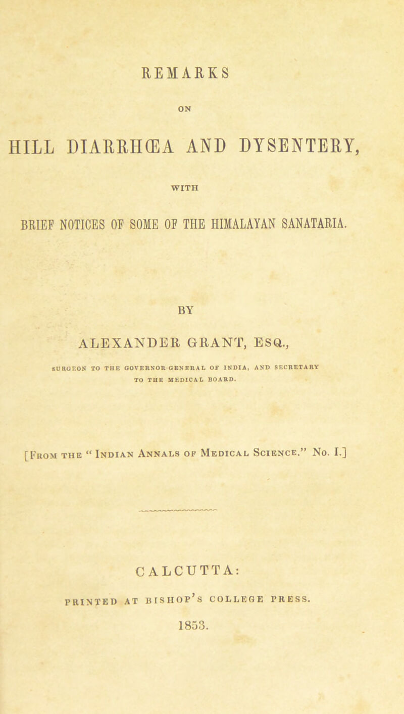 ON HILL DIARRHOEA AND DYSENTERY, WITH BRIEF NOTICES OF SOME OF THE HIMALAYAN SANATARIA. BY ALEXANDER GRANT, ESQ., 80RGF.0N TO THE GOVERNOR GEN ERA L OF INDIA, AND SF.CRETARY TO THE MF.DZCA L DOARD. [From the “ Indian Annals of Medical Science.” No. I.] CALCUTTA: PRINTED AT BISHOP S COLLEGE PRESS. 1853.