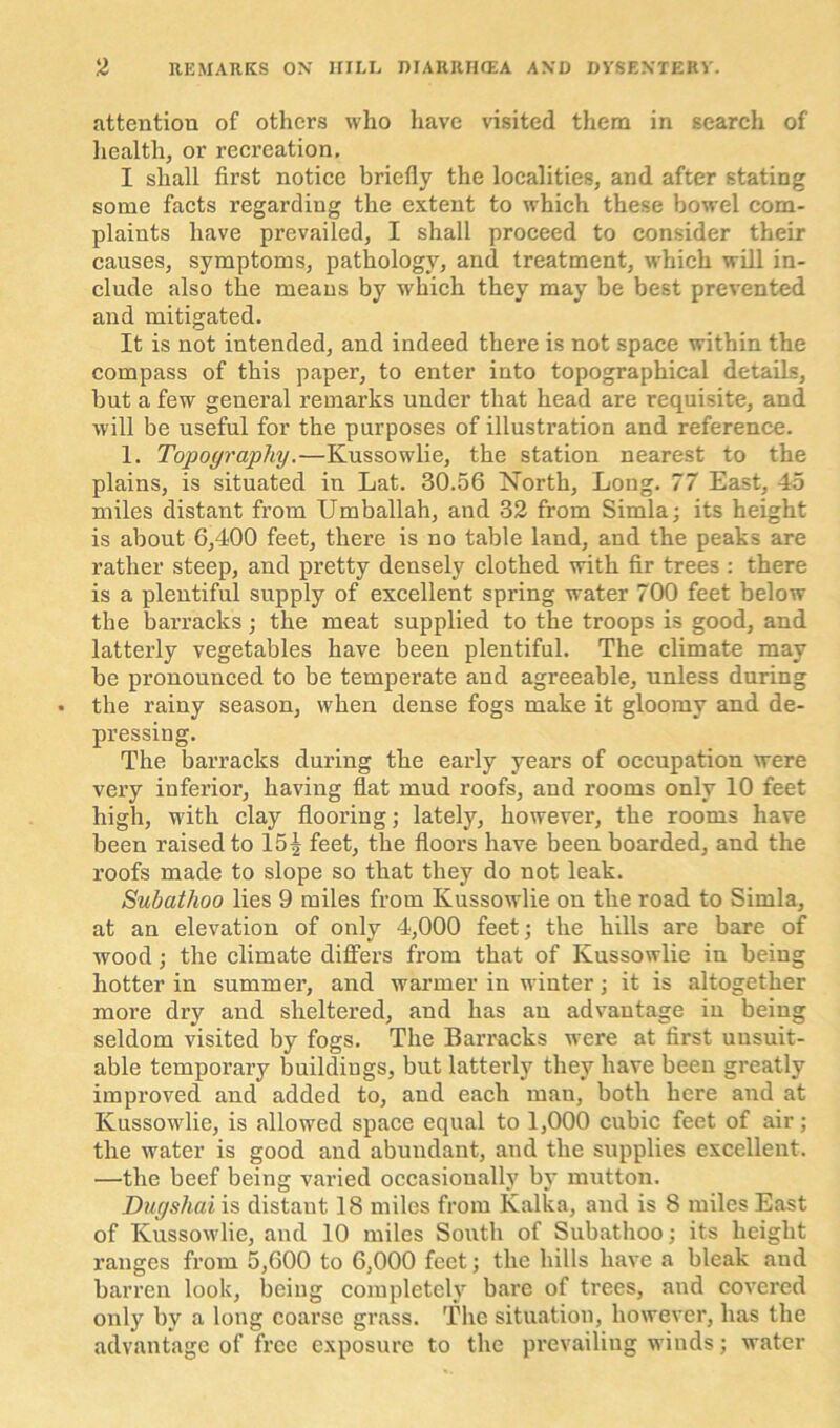 attention of others who have visited them in search of health, or recreation, I shall first notice briefly the localities, and after stating some facts regarding the extent to which these bowel com- plaints have prevailed, I shall proceed to consider their causes, symptoms, pathology, and treatment, which will in- clude also the means by wrhich they may be best prevented and mitigated. It is not intended, and indeed there is not space within the compass of this paper, to enter into topographical details, but a few general remarks under that head are requisite, and will be useful for the purposes of illustration and reference. 1. Topography.—Kussowlie, the station nearest to the plains, is situated in Lat. 30.56 North, Long. 77 East, 45 miles distant from Umballah, and 32 from Simla; its height is about 6,400 feet, there is no table land, and the peaks are rather steep, and pretty densely clothed with fir trees : there is a plentiful supply of excellent spring water 700 feet below the barracks; the meat supplied to the troops is good, and latterly vegetables have been plentiful. The climate may be pronounced to be temperate and agreeable, unless during the rainy season, when dense fogs make it gloomy and de- pressing. The barracks during the early years of occupation were very inferior, having flat mud roofs, and rooms only 10 feet high, with clay flooring; lately, however, the rooms have been raised to 15^ feet, the floors have been boarded, and the roofs made to slope so that they do not leak. Subathoo lies 9 miles from Kussowlie on the road to Simla, at an elevation of only 4,000 feet; the hills are bare of wood; the climate differs from that of Kussowlie in being hotter in summer, and warmer in winter; it is altogether more dry and sheltered, and has an advantage in being seldom visited by fogs. The Barracks were at first unsuit- able temporary buildings, but latterly they have been greatly improved and added to, and each man, both here and at Kussowlie, is allowed space equal to 1,000 cubic feet of air; the water is good and abundant, and the supplies excellent. —the beef being varied occasionally by mutton. Dugshai is distant 18 miles from Kalka, and is 8 miles East of Kussowlie, and 10 miles South of Subathoo; its height ranges from 5,600 to 6,000 feet; the hills have a bleak and barren look, being completely bare of trees, and covered only bv a long coarse grass. The situation, however, has the advantage of free exposure to the prevailing winds; water