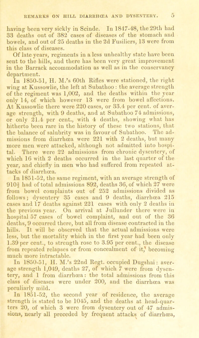 having been very sickly in Scinde. In 1847-48, the 29th had 33 deaths out of 382 cases of diseases of the stomach and bowels, and out of 25 deaths in the 2d Fusiliers, 13 were from this class of diseases. Of late years, regiments in a less unhealthy state have been sent to the hills, aud there has been very great improvement in the Barrack accommodation as well as in the conservancy department. In 1850-51, H. M.’s 60th Rifles were stationed, the right wing at Kussowlie, the left at Subathoo : the average strength of the regiment was 1,002, and the deaths within the year only 14, of which however 13 were from bowel affections. At Kussowlie there were 220 cases, or 33.4 per cent, of aver- age strength, with 9 deaths, and at Subathoo 74 admissions, or only 21.4 per cent., with 4 deaths, showing what has hitherto been rare in the history of these two stations, that the balance of salubrity was in favour of Subathoo. The ad- missions from diarrhoea were 221 with 2 deaths, but many more men were attacked, although not admitted into hospi- tal. There were 22 admissions from chronic dysentery, of which 16 with 2 deaths occurred in the last quarter of the year, and chiefly in men who had suffered from repeated at- tacks of diarrhoea. In 1851-52, the same regiment, with an average strength of 910§ had of total admissions 892, deaths 36, of which 27 were from bowel complaints out of 252 admissions divided as follows; dysentery 35 cases and 9 deaths, diarrhoea 215 cases and 17 deaths against 221 cases with only 2 deaths in the previous year. On arrival at Jullunder there were in hospital 57 cases of bowel complaint, and out of the 36 deaths, 9 occurred there, but all from disease contracted in the hills. It will be observed that the actual admissions were less, but the mortality which in the first year had been only 1.39 per cent., to strength rose to 3.95 per cent., the disease from repeated relapses or from concealment of it,' becoming much more intractable. In 1850-51, II. M.’s 22nd Regt. occupied Dugshai: aver- age strength 1,049, deaths 27, of which 7 were from dysen- tery, and 1 from diarrhoea: the total admissions from this class of diseases were under 200, and the diarrhoea was peculiarly mild. In 1851-52, the second year of residence, the average strength is stated to be 1045, and the deaths at head-quar- ters 20, of which 3 were from dysentery out of 47 admis- sions, nearly all preceded by frequent attacks of diarrhoea,