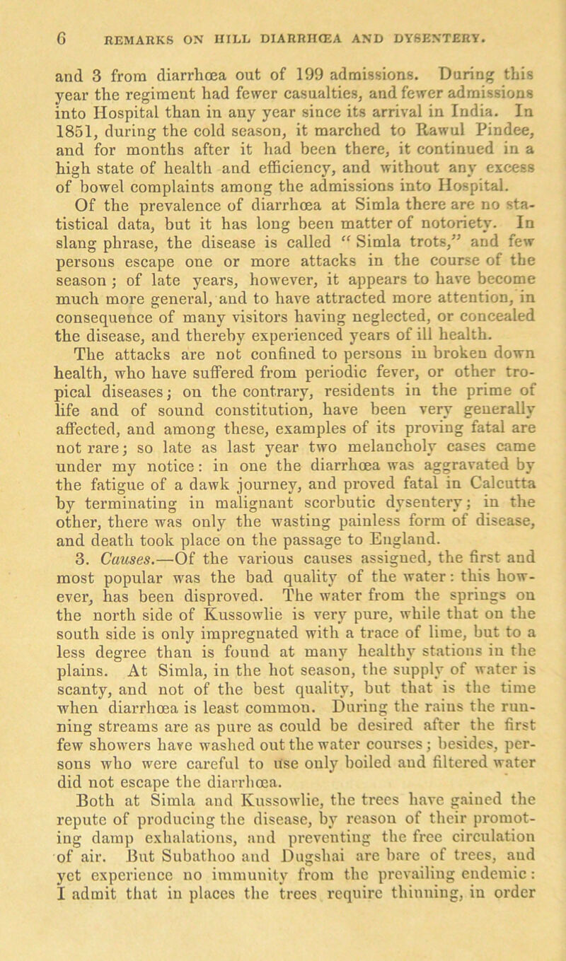 and 3 from diarrhoea out of 199 admissions. Daring this year the regiment had fewer casualties, and fewer admissions into Hospital than in any year since its arrival in India. In 1851, during the cold season, it marched to Rawul Pindee, and for months after it had been there, it continued in a high state of health and efficiency, and without any excess of bowel complaints among the admissions into Hospital. Of the prevalence of diarrhoea at Simla there are no sta- tistical data, but it has long been matter of notoriety. In slang phrase, the disease is called “ Simla trots, and few persons escape one or more attacks in the course of the season ; of late years, however, it appears to have become much more general, and to have attracted more attention, in consequence of many visitors having neglected, or concealed the disease, and thereby experienced years of ill health. The attacks are not confined to persons in broken down health, who have suffered from periodic fever, or other tro- pical diseases; on the contrary, residents in the prime of life and of sound constitution, have been very generally affected, and among these, examples of its proving fatal are not rare; so late as last year two melancholy cases came under my notice: in one the diarrhoea was aggravated by the fatigue of a dawk journey, and proved fatal in Calcutta by terminating in malignant scorbutic dysentery; in the other, there was only the wasting painless form of disease, and death took place on the passage to England. 3. Causes.—Of the various causes assigned, the first and most popular was the bad quality of the water: this how- ever, has been disproved. The water from the springs on the north side of Ivussowlie is very pure, while that on the south side is only impregnated with a trace of lime, but to a less degree than is found at many healthy stations in the plains. At Simla, in the hot season, the supply of water is scanty, and not of the best quality, but that is the time when diarrhoea is least common. During the rains the run- ning streams are as pure as could be desired after the first few showers have washed out the water courses; besides, per- sons who were careful to use only boiled and filtered water did not escape the diarrhoea. Both at Simla and Ivussowlie, the trees have gained the repute of producing the disease, by reason of their promot- ing damp exhalations, and preventing the free circulation of air. But Subathoo and Dugshai are bare of trees, aud yet experience no immunity from the prevailing endemic: