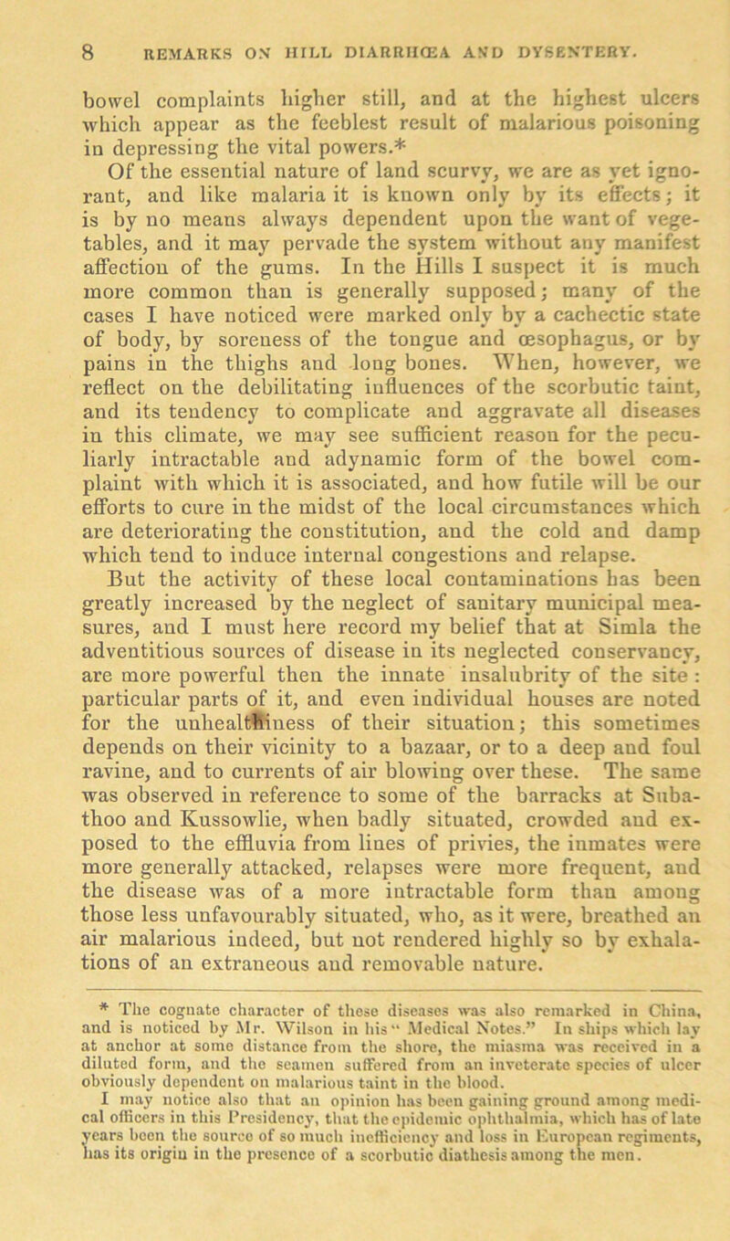 bowel complaints higher still, and at the highest ulcers which appear as the feeblest result of malarious poisoning in depressing the vital powers.* Of the essential nature of land scurvy, we are as vet igno- rant, and like malaria it is known only by its effects; it is by no means always dependent upon the want of vege- tables, and it may pervade the system without any manifest affection of the gums. In the Hills I suspect it is much more common than is generally supposed; many of the cases I have noticed were marked only by a cachectic state of body, by soreness of the tongue and oesophagus, or by pains in the thighs and long bones. When, however, we reflect on the debilitating influences of tbe scorbutic taint, and its tendency to complicate and aggravate all diseases in this climate, we may see sufficient reason for the pecu- liarly intractable and adynamic form of the bowel com- plaint with which it is associated, and how futile will be our efforts to cure in the midst of the local circumstances which are deteriorating the constitution, and the cold and damp which tend to induce internal congestions and relapse. But the activity of these local contaminations has been greatly increased by the neglect of sanitary municipal mea- sures, and I must here record my belief that at Simla the adventitious sources of disease in its neglected conservancy, are more powerful then the innate insalubrity of the site : particular parts of it, and even individual houses are noted for the unhealthiness of their situation; this sometimes depends on their vicinity to a bazaar, or to a deep aud foul ravine, and to currents of air blowing over these. The same was observed in reference to some of the barracks at Suba- thoo and Kussowlie, when badly situated, crowded and ex- posed to the effluvia from lines of privies, the inmates were more generally attacked, relapses were more frequent, aud the disease was of a more intractable form thau among those less unfavourably situated, who, as it were, breathed an air malarious indeed, but not rendered highly so by exhala- tions of an extraneous aud removable nature. * The cognate character of these diseases was also remarked in China, and is noticed by Mr. Wilson in his“ Medical Notes.” In ships which lay at anchor at some distance from the shore, the miasma was received in a diluted form, and the seamen suffered from an inveterate species of ulcer obviously dependent on malarious taint in the blood. I may notice also that an opinion has been gaining ground among medi- cal officers in this Presidency, that the epidemic ophthalmia, which has of late years been the source of so much inefficiency and loss in European regiments, has its origin in the presence of a scorbutic diathesis among the men.