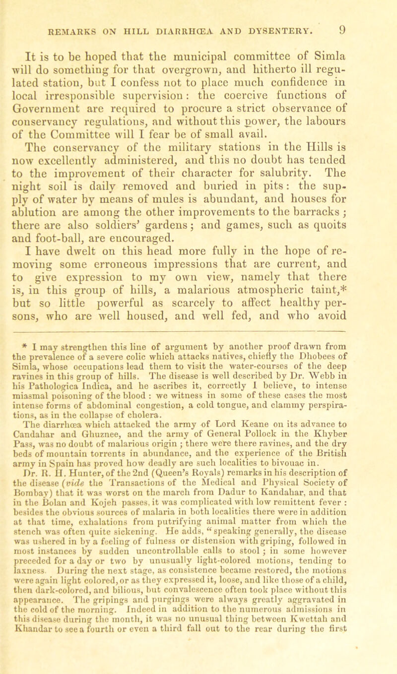 It is to be hoped that the municipal committee of Simla will do something for that overgrown, and hitherto ill regu- lated station, hut I confess not to place much confidence in local irresponsible supervision: the coercive functions of Government are required to procure a strict observance of conservancy regulations, and without this power, the labours of the Committee will I fear be of small avail. The conservancy of the military stations in the Hills is now excellently administered, and this no doubt has tended to the improvement of their character for salubrity. The night soil is daily removed and buried in pits: the sup- ply of water by means of mules is abundant, and houses for ablution are among the other improvements to the barracks ; there are also soldiers5 gardens; and games, such as quoits and foot-ball, are encouraged. I have dwelt on this head more fully in the hope of re- moving some erroneous impressions that are current, and to give expression to my own view, namely that there is, in this group of hills, a malarious atmospheric taint,* but so little powerful as scarcely to affect healthy per- sons, who are well housed, and well fed, and who avoid * I may strengthen this line of argument by another proof drawn from the prevalence of a severe colic which attacks natives, chiefly the Dhobees of Simla, whose occupations lead them to visit the water-courses of the deep ravines in this group of hills. The disease is well described by Dr. Webb in his Pathologica Indica, and he ascribes it, correctly I believe, to intense miasmal poisoning of the blood : we witness in some of these cases the most intense forms of abdominal congestion, a cold tongue, and clammy perspira- tions, as in the collapse of cholera. The diarrhoea which attacked the army of Lord Keane on its advance to Candahar and Ghuznee, and the army of General Pollock in the Khyber Pass, was no doubt of malarious origin ; there were there ravines, and the dry beds of mountain torrents in abundance, and the experience of the British army in Spain has proved how deadly are such localities to bivouac in. Dr. R. H. Hunter, of the 2nd (Queen’s Royals) remarks in his description of the disease (vide the Transactions of the Medical and Physical Society of Bombay) that it was worst on the march from Dadur to Kandahar, and that in the Bolan and Kojeh passes, it was complicated with low remittent fever : besides the obvious sources of malaria in both localities there were in addition at that time, exhalations from putrifying animal matter from which the stench was often quite sickening. He adds, “speaking generally, the disease was ushered in by a feeling of fulness or distension with griping, followed in most instances by sudden uncontrollable calls to stool ; in some however preceded for a day or two by unusually light-colored motions, tending to laxnes3. During the next stage, as consistence became restored, the motions were again light colored, or as they expressed it, loose, and like those of a child, then dark-colored, and bilious, but convalescence often took place without this appearance. The gripings and purgings were always greatly aggravated in the cold of the morning. Indeed in addition to the numerous admissions in this disease during the month, it was no unusual thing between Kwettah and Khandar to see a fourth or even a third fall out to the rear during the first