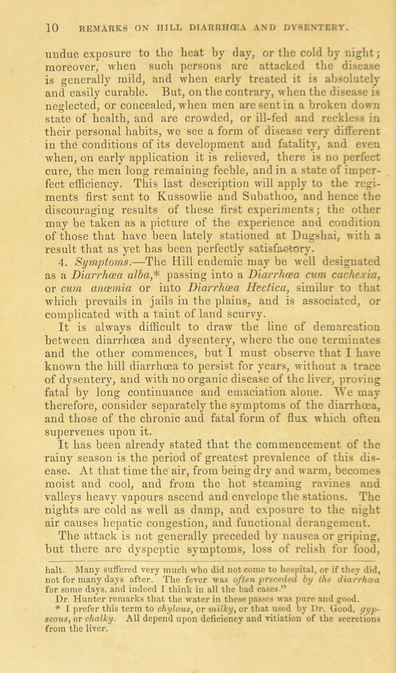 undue exposure to the heat by day, or the cold by night; moreover, when such persons are attacked the disease is generally mild, and when early treated it is absolutely and easily curable. But, on the contrary, when the disease is neglected, or concealed, when men are sent in a broken down state of health, and are crowded, or ill-fed and reckless in their personal habits, we see a form of disease very different in the conditions of its development and fatality, and even when, on early application it is relieved, there is no perfect cure, the men long remaining feeble, and in a state of imper- fect efficiency. This last description will apply to the regi- ments first sent to Kussowlie and Subathoo, and hence the discouraging results of these first experiments; the other may be taken as a picture of the experience and condition of those that have been lately stationed at Dugshai, with a result that as yet has been perfectly satisfactory. 4. Symptoms.—The Hill endemic may be well designated as a Diarrhoea alba * * passing into a Diarrhoea cum cachexia, or cum anaemia or into Diarrhoea Hectica, similar to that which prevails in jails in the plains, and is associated, or complicated with a taint of land scurvy. It is always difficult to draw the line of demarcation between diarrhoea and dysentery, where the one terminates and the other commences, but I must observe that I have known the hill diarrhoea to persist for years, without a trace of dysentery, and with no organic disease of the liver, proving fatal by long continuance and emaciation alone. We may therefore, consider separately the symptoms of the diarrhoea, and those of the chronic and. fatal form of flux which often supervenes upon it. It has been already stated that the commencement of the rainy season is the period of greatest prevalence of this dis- ease. At that time the air, from being dry and warm, becomes moist and cool, and from the hot steaming ravines and valleys heavy vapours ascend and envelope the stations. The nights are cold as well as damp, and exposure to the night air causes hepatic congestion, and functional derangement. The attack is not generally preceded by nausea or griping, but there are dyspeptic symptoms, loss of relish for food, halt. Many suffered very much who did not come to hospital, or if they did, not for many days after. The fever was often preceded by the diarrhaa for some days, and indeed I think in all the bad cases.” Dr Hunter remarks that the water in these passes was pure and good. * I prefer this term to chylous, or milky, or that used by Dr. Good, gyp- seous, or chalky. All depend upon deficiency and vitiation of the secretions from the liver.