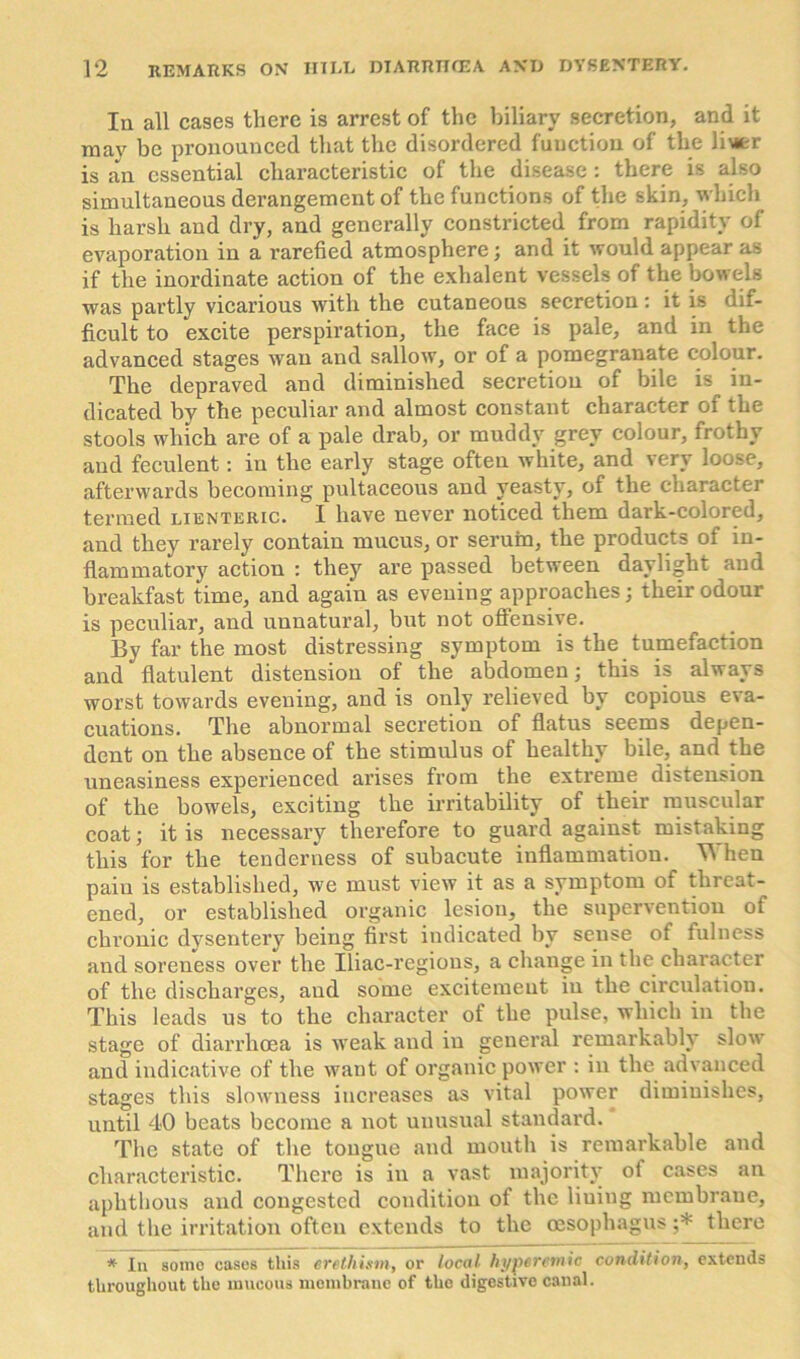 In all cases there is arrest of the biliary secretion, and it mav be pronounced that the disordered function of the li\ier is ;m essential characteristic of the disease : there is also simultaneous derangement of the functions of the skin, which is harsh and dry, and generally constricted from rapidity of evaporation in a rarefied atmosphere; and it would appear as if the inordinate action of the exhalent vessels of the bowels was partly vicarious with the cutaneous secretion: it is dif- ficult to excite perspiration, the face is pale, and in the advanced stages wan and sallow, or of a pomegranate colour. The depraved and diminished secretion of bile is in- dicated by the peculiar and almost constant character of the stools which are of a pale drab, or muddy grey colour, frothy and feculent: in the early stage often white, and very loose, afterwards becoming pultaceous and yeasty, of the character termed lienteric. I have never noticed them dark-colored, and they rarely contain mucus, or serum, the products of in- flammatory action : they are passed between daylight and breakfast time, and again as evening approaches; their odour is peculiar, and unnatural, but not offensive. By far the most distressing symptom is the tumefaction and flatulent distension of the abdomen; this is always worst towards evening, and is only relieved by copious eva- cuations. The abnormal secretion of flatus seems depen- dent on the absence of the stimulus of healthy bile, and the uneasiness experienced arises from the extreme distension of the bowels, exciting the irritability of their muscular coat; it is necessary therefore to guard against mistaking this for the tenderness of subacute inflammation. When paiu is established, we must view it as a symptom of threat- ened, or established organic lesion, the supervention of chronic dysentery being first indicated by sense of fulness and soreness over the Iliac-regions, a change in the character of the discharges, and some excitement in the circulation. This leads us to the character of the pulse, which in the stage of diarrhoea is weak and in general remarkably slow and indicative of the want of organic power : in the advanced stages this slowness increases as vital power diminishes, until 40 beats become a not unusual standard. The state of the tongue and mouth is remarkable and characteristic. There is in a vast majority of cases an aphthous and congested condition of the liuing membrane, and the irritation often extends to the oesophagus ;* there * In some cases this erethism, or local hyperetnic condition, extends throughout the mucous membrane of the digestive canal.