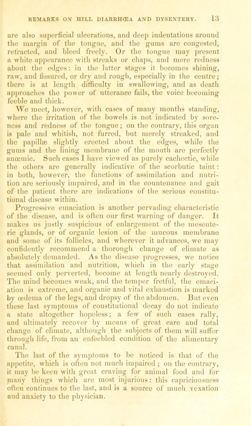 are also superficial ulcerations, and deep indentations around the margin of the tongue, and the gums are congested, refracted, and bleed freely. Or the tongue may present a white appearance with streaks or chaps, and mere redness about the edges: in the latter stages it becomes shining, raw, and fissured, or dry and rough, especially in the centre; there is at length difficulty in swallowing, and as death approaches the power of utterance fails, the voice becoming- feeble and thick. We meet, however, with cases of many months standing, where the irritation of the bowels is not indicated by sore- ness and redness of the tongue; on the contrary, this organ is pale and whitish, not furred, but merely streaked, and the papillae slightly erected about the edges, while the gums and the lining membrane of the mouth are perfectly anoemic. Such cases I have viewed as purely cachectic, while the others are generally indicative of the scorbutic taint: in both, however, the functions of assimilation and nutri- tion are seriously impaired, and in the countenance and gait of the patient there are indications of the serious constitu- tional disease within. Progressive emaciation is another pervading characteristic of the disease, and is often our first warning of danger. It makes us justly suspicious of enlargement of the mesente- ric glands, or of organic lesion of the mucous membrane and some of its follicles, and wherever it advances, we may confidently recommend a thorough change of climate as absolutely demanded. As the disease progresses, we notice that assimilation and nutrition, which in the early stage seemed only perverted, become at length nearly destroyed. The mind becomes weak, and the temper fretful, the emaci- ation is extreme, and organic and vital exhaustion is marked by oedema of the legs, and dropsy of the abdomen. But even these last symptoms of constitutional decay do not indicate a state altogether hopeless; a few of such cases rally, and ultimately recover by means of great care and total change of climate, although the subjects of them will suffer through life, from an enfeebled condition of the alimentary canal. The last of the symptoms to be noticed is that of the appetite, which is often not much impaired ; on the contrary, it may be keen with great craving for animal food and for many things which are most injurious: this capriciousness often continues to the last, and is a source of much vexation and anxiety to the physician.