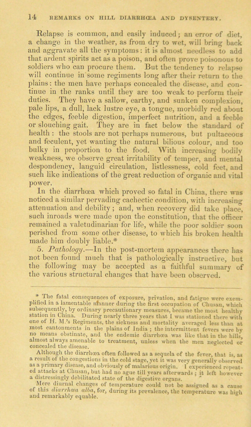 Relapse is common, and easily induced; an error of diet, a change in the weather, as from dry to wet, will bring back and aggravate all the symptoms: it is almost needless to add that ardent spirits act as a poison, and often prove poisonous to soldiers who can procure them. But the tendency to relapse will continue in some regiments long after their return to the plains: the men have perhaps concealed the disease, and con- tinue in the ranks until they are too weak to perform their duties. They have a sallow, earthy, and sunken complexion, pale lips, a dull, lack lustre eye, a tongue, morbidly red about the edges, feeble digestion, imperfect nutrition, and a feeble or slouching gait. They are in fact below the standard of health : the stools are not perhaps numerous, but pultaceous and feculent, yet wanting the natural bilious colour, and too bulky in proportion to the food. With increasing bodilv weakness, we observe great irritability of temper, and mental despondency, languid circulation, listlessness, cold feet, and such like indications of the great reduction of organic and vital power. In the diarrhoea which proved so fatal in China, there was noticed a similar pervading cachectic condition, with increasing attenuation and debility; and, when recovery did take place, such inroads were made upon the constitution, that the officer remained a valetudinarian for life, while the poor soldier soon perished from some other disease, to which his broken health made him doubly liable.* 5. Pathology.—In the post-mortem appearances there has not been found much that is pathologically instructive, but the following may be accepted as a faithful summary of the various structural changes that have been observed. * T1ie fatal consequences of exposure, privation, and fatigue were exem- plified in a lamentable nfanner during the first occupation of Chusan, which subsequently, by ordinary precautionary measures, became the most healthy station in China. During nearly three years that I was stationed there with one of H. M.’s Regiments, the sickness and mortality averaged less than at most cantonments in the plains of India; the intermittent fevers were by no means obstinate, and the endemic diarrhoea was like that in the hills almost always amenable to treatment, unless when the men neglected or concealed the disease. Although the diarrhoea often followed as a sequela of the fever, that is. as a result ot the congestions in the cold stage, yet it was very generallv observed as a primary disease, and obviously of malarious origin. I* experienced repeat- ed attacks at Chusan, but had no ague till years afterwards ; it left however a distressingly debilitated state of the digestive organs. Mere diurnal changes of temperature could not be assigned as a cause of this diarrhoea alba, for, during its prevalence, the temperature was high and remarkably equable.