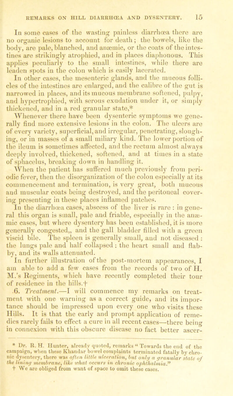 In some cases of the wasting- painless diarrhoea there are no organic lesions to account for death ; the bowels, like the body, are pale, blanched, and anaemic, or the coats of the intes- tines are strikingly atrophied, and in places diaphonous. This applies peculiarly to the small intestines, while there are leaden spots in the colon which is easily lacerated. In other cases, the mesenteric glands, and the mucous folli- cles of the intestines are enlarged, and the calibre of the gut is narrowed in places, and its mucous membrane softened, pulpy, and hypertrophied, with serous exudation under it, or simply thickened, and in a red granular state,* Whenever there have been dysenteric symptoms we gene- rally find more extensive lesions in the colon. The ulcers are of every variety, superficial, and irregular, penetrating, slough- ing, or in masses of a small miliary kind. The lower portion of the ileum is sometimes affected, and the rectum almost always deeply involved, thickened, softened, and at times in a state of sphacelus, breaking down in handling it. When the patient has suffered much previously from peri- odic fever, then the disorganization of the colon especially at its commencement and termination, is very great, both mucous aud muscular coats being destroyed, and the peritoneal cover- ing presenting in these places inflamed patches. In the diarrhoea cases, abscess of the liver is rare : in gene- ral this organ is small, pale and friable, especially in the anae- mic cases, but where dysentery has been established, it is more generally congested,, and the gall bladder filled with a green viscid bile. The spleen is generally small, aud not diseased : the lungs pale and half collapsed : the heart small and flab- by, and its walls attenuated. In further illustration of the post-mortem appearances, I am able to add a few cases from the records of two of H. M.’s Regiments, which have recently completed their tour of residence in the hills.f- 6. Treatment.—I will commence my remarks on treat- ment with one warning as a correct guide, and its impor- tance should be impressed upon every one who visits these Hills. It is that the early and prompt application of reme- dies rarely fails to effect a cure in all recent cases—there being in connexion with this obscure disease no fact better aseer- * Dr. R. H. Hunter, already quoted, remarks “ Towards the cud of the campaign, when these Khandar bowel complaints terminated fatally by chro- nic dysentery, there was often Little ulceration, but only a granular state of the lining membrane, like what occurs in chronic ophthalmia.” t We are obliged from want of space to omit these cases.