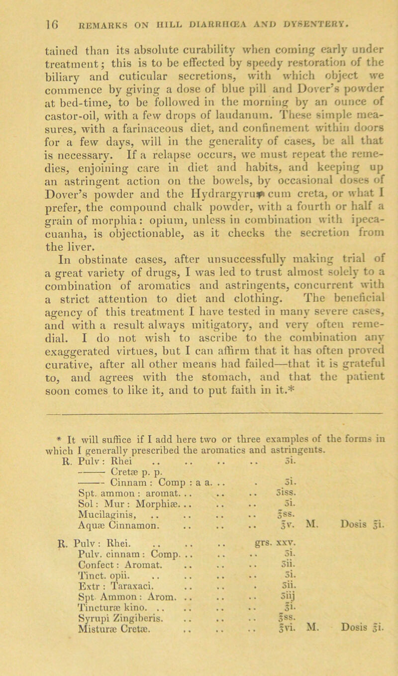 tained than its absolute curability when coming early under treatment; this is to be effected by speedy restoration of the biliary and cuticular secretions, with which object we commence by giving a dose of blue pill and Dover’s powder at bed-time, to be followed in the morning by an ounce of castor-oil, with a few drops of laudanum. These simple mea- sures, with a farinaceous diet, and confinement within doors for a few days, will in the generality of cases, be all that is necessary. If a relapse occurs, we must repeat the reme- dies, enjoining care in diet and habits, and keeping up an astringent action on the bowels, by occasional doses of Dover’s powder and the Hydrargyrum cum creta, or what I prefer, the compound chalk powder, with a fourth or half a grain of morphia: opium, unless in combination with ipeca- cuanha, is objectionable, as it checks the secretion from the liver. In obstinate cases, after unsuccessfully making trial of a great variety of drugs, I was led to trust almost solely to a combination of aromatics and astringents, concurrent with a strict attention to diet and clothing. The beneficial agency of this treatment I have tested in many severe cases, and with a result always mitigatory, and very often reme- dial. I do not wish to ascribe to the combination any exaggerated virtues, but I can affirm that it has often proved curative, after all other means had failed—that it is grateful to, and agrees with the stomach, and that the patient soon comes to like it, and to put faith in it.* * It will suffice if I add here two or three examples of the forms in which I generally prescribed the aromatics and astringents. R. Pulv: Rhei Cretae p. p. 5i. Cinnam : Comp : a a. .. Si. Spt. ammon : aromat. .. • • Siss. Sol: Mur : Morphiae. .. . • 5i. Mucilaginis, • . sss. Aqum Cinnamon. •• 3V. Pulv : Rhei. grs. XXV. Pulv. cinnam : Comp. .. • • Si. Confect: Aromat. Sii. Tinct. opii. • • Si. Extr : Taraxaci. 5u. Spt. Ammon : Arom. .. Tincturre kino . . Snj . • fi- Syrupi Zingiberis. . . Sss. Misturae Cretac. . . SVi. M. M. Dosis 5i. Dosis si.