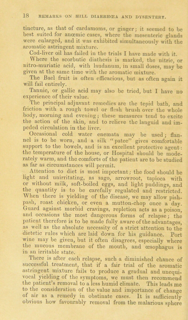 tincture, as tliat of cardamoms, or ginger; it seemed to be best suited for anoemic cases, where the mesenteric glands were enlarged, and it was exhibited simultaneously with the aromatic astringent mixture. Cod-liver oil has failed in the trials I have made with it. Where the scorbutic diathesis is marked, the nitric, or nitro-muriatic acid, with laudanum, in small doses, may be given at the same time with the aromatic mixture. The Bael fruit is often efficacious, but as often again it will fail entirely. Tannic, or gallic acid may also be tried, but I have no experience of their value. The principal adjuvant remedies are the tepid bath, and friction with a rough towel or flesh brush over the whole body, morning and evening; these measures tend to excite the action of the skin, and to relieve the languid and im- peded circulation in the liver. Occasional cold water enemata may be used; flan- nel is to be worn, and a silk “ patee”' gives comfortable support to the bowels, and is an excellent protective agent: the temperature of the house, or Hospital should be mode- rately warm, and the comforts of the patient are to be studied as far as circumstances will permit. Attention to diet is most important; the food should be light and unirritating, as sago, arrowroot, tapioca with or without milk, soft-boiled eggs, and light puddings, and the quautity is to be carefully regulated and restricted. When there is yielding of the disease, we may allow pish- pash, roast chicken, or even a mutton-chop once a day. Guard against morbid cravings, repletion acts as a poison, and occasions the most dangerous forms of relapse; the patient therefore is to be made fully aware of the advantages, as well as the absolute necessity of a strict attention to the dietetic rules which are laid down for his guidance. Port wine may be given, but it often disagrees, especially where the mucous membrane of the mouth, and oesophagus is in an irritable state. There is after each relapse, such a diminished chance of successful treatment, that if a fair trial of the aromatic astringent mixture fails to produce a gradual and unequi- vocal yielding of the symptoms, we must then recommend the patient's removal to a less humid climate. This leads me to the consideration of the value and importance of change ot air as a remedy in obstinate cases. It is sufficiently obvious how favourably removal from the malarious sphere