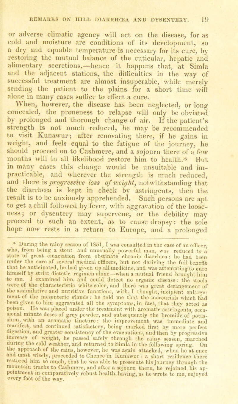 or adverse climatic agency will act on the disease, for as cold and moisture are conditions of its development, so a dry and equable temperature is necessary for its cure, by restoring the mutual balance of the cuticular, hepatic and alimentary secretions,—hence it happens that, at Simla and the adjacent stations, the difficulties in the way of successful treatment are almost insuperable, while merely sending the patient to the plains for a short time will alone in many cases suffice to effect a cure. When, however, the disease has been neglected, or long concealed, the proneness to relapse will only be obviated by prolonged and thorough change of air. If the patient’s strength is not much reduced, he may be recommended to visit Kunawur; after renovating there, if he gains in weight, and feels equal to the fatigue of the journey, he should proceed on to Cashmere, and a sojourn there of a few months will in all likelihood restore him to health.* But in many cases this change would be unsuitable and im- practicable, and wherever the strength is much reduced, and there is progressive loss of weight, notwithstanding that the diarrhoea is kept in check by astringents, then the result is to be anxiously apprehended. Such persons are apt to get a chill followed by fever, with aggravation of the loose- ness ; or dysentery may supervene, or the debility may proceed to such an extent, as to cause dropsy: the sole hope now rests in a return to Europe, and a prolonged * During the rainy season of 1851, I was consulted in the case of an officer, who, from being a stout and unusually powerful man, was reduced to a state of great emaciation from obstinate chronic diarrhoea: he had been under the care of several medical officers, but not deriving the full benefit that he anticipated, he had given up all medicine, and was attempting to cure himself by strict dietetic regimen alone—when a mutual friend brought him to me. 1 examined him, and could detect no organic disease : the stools were of the characteristic white color, and there was great derangement of the assimilative and nutritive functions, with, I thought, incipient enlarge- ment of the mesenteric glands : he told me that the mercurials which had been given to him aggravated all the symptoms, in fact, that they acted as poison. He was placed under the treatment with aromatic astringents, occa- sional minute doses of grey powder, and subsequently the bromide of potas- sium, with an aromatic tincture: the improvement was immediate and manifest, and continued satisfactory, being marked first by more perfect digestion, and greater consistency of the evacuations, and then by progressive increase of weight, he passed safely through the rainy season, marched during the cold weather, and returned to Simla in the following spring. On the approach of the rains, however, he was again attacked, when ho at once and most wisely, proceeded to Chenee in Kunawur : a short residence there restored him so much, that he was able to prosecute his journey through the mountain tracks to Cashmere, and after a sojourn there, he rejoined his ap- pointment in comparatively robust health, havincr, as he wrote to me, enjoyed every foot of the way.