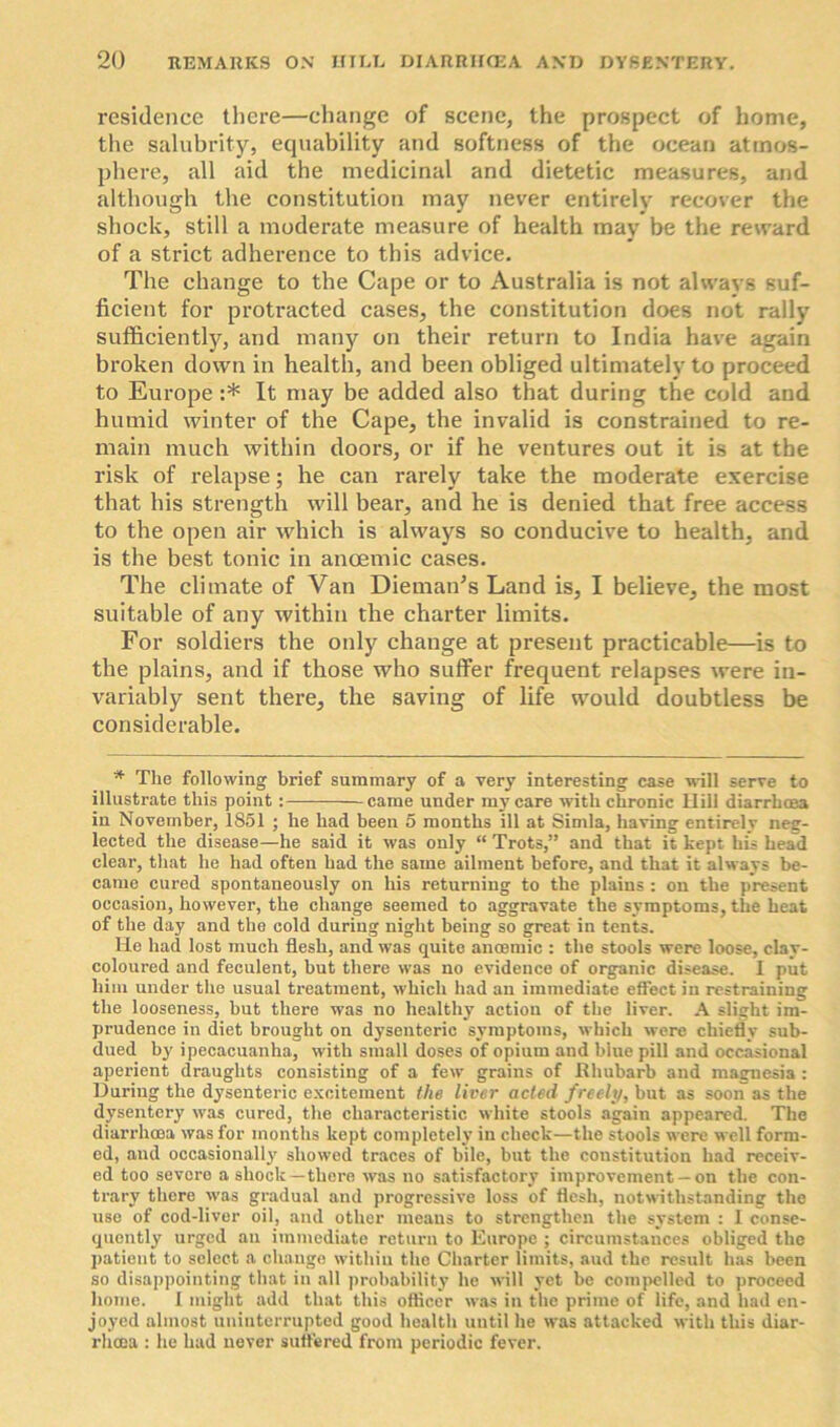 residence there—change of scene, the prospect of home, the salubrity, equability and softness of the ocean atmos- phere, all aid the medicinal and dietetic measures, and although the constitution may never entirely recover the shock, still a moderate measure of health may be the reward of a strict adherence to this advice. The change to the Cape or to Australia is not always suf- ficient for protracted cases, the constitution does not rally sufficiently, and many on their return to India have again broken down in health, and been obliged ultimately to proceed to Europe :* It may be added also that during the cold and humid winter of the Cape, the invalid is constrained to re- main much within doors, or if he ventures out it is at the risk of relapse; he can rarely take the moderate exercise that his strength will bear, and he is denied that free access to the open air which is always so conducive to health, and is the best tonic in anoemic cases. The climate of Van Dieman’s Land is, I believe, the most suitable of any within the charter limits. For soldiers the only change at present practicable—is to the plains, and if those who suffer frequent relapses were in- variably sent there, the saving of life would doubtless be considerable. * The following brief summary of a very interesting case will serve to illustrate this point : came under my care with chronic Hill diarrhoea in November, 1851 ; he had been 5 months ill at Simla, having entirely neg- lected the disease—he said it was only “ Trots,” and that it kept his head clear, that he had often had the same ailment before, and that it always be- came cured spontaneously on his returning to the plains : on the present occasion, however, the change seemed to aggravate the symptoms, the heat of the day and the cold during night being so great in tents. He had lost much flesh, and was quite anoemic : the stools were loose, clay- coloured and feculent, but there was no evidence of organic disease. I put him under the usual treatment, which had an immediate effect in restraining the looseness, but there was no healthy action of the liver. A slight im- prudence in diet brought on dysenteric symptoms, which were chiefly sub- dued by ipecacuanha, with small doses of opium and blue pill and occasional aperient draughts consisting of a few grains of .Rhubarb and magnesia : During the dysenteric excitement the liver acted freely, but as soon as the dysentery was cured, the characteristic white stools again appeared. The diarrhoea was for months kept completely in check—the stools were well form- ed, and occasionally showed traces of bile, but the constitution had receiv- ed too severo a shock—there was no satisfactory improvement —on the con- trary there was gradual and progressive loss of flesh, notwithstanding the use of cod-liver oil, and other means to strengthen the system : I conse- quently urged an immediate return to Europe ; circumstances obliged the patient to select a change within the Charter limits, and the result has been so disappointing that in all probability he will yet be compelled to proceed home. I might add that this officer was in the prime of life, and had en- joyed almost uninterrupted good health until he was attacked with this diar- rhoea : he had never suffered from periodic fever.