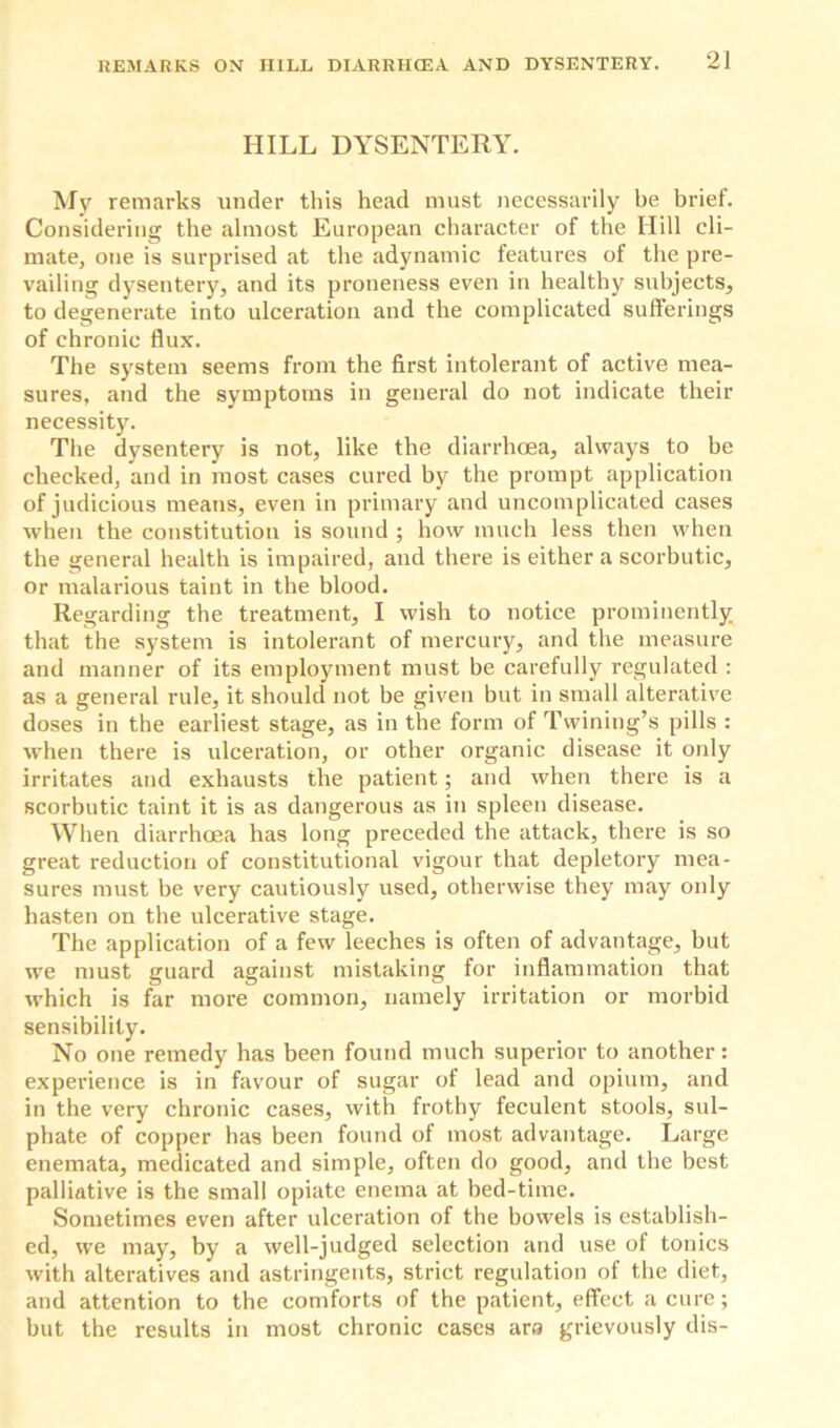 HILL DYSENTERY. My remarks under this head must necessarily be brief. Considering the almost European character of the Hill cli- mate, one is surprised at the adynamic features of the pre- vailing dysentery, and its proneness even in healthy subjects, to degenerate into ulceration and the complicated sufferings of chronic flux. The system seems from the first intolerant of active mea- sures, and the symptoms in general do not indicate their necessity. The dysentery is not, like the diarrhoea, always to be checked, and in most cases cured by the prompt application of judicious means, even in primary and uncomplicated cases when the constitution is sound ; how much less then when the general health is impaired, and there is either a scorbutic, or malarious taint in the blood. Regarding the treatment, I wish to notice prominently that the system is intolerant of mercury, and the measure and manner of its employment must be carefully regulated : as a general rule, it should not be given but in small alterative doses in the earliest stage, as in the form of Twining’s pills : when there is ulceration, or other organic disease it only irritates and exhausts the patient; and when there is a scorbutic taint it is as dangerous as in spleen disease. When diarrhoea has long preceded the attack, there is so great reduction of constitutional vigour that depletory mea- sures must be very cautiously used, otherwise they may only hasten on the ulcerative stage. The application of a few leeches is often of advantage, but we must guard against mistaking for inflammation that which is far more common, namely irritation or morbid sensibility. No one remedy has been found much superior to another: experience is in favour of sugar of lead and opium, and in the very chronic cases, with frothy feculent stools, sul- phate of copper has been found of most advantage. Large enemata, medicated and simple, often do good, and the best palliative is the small opiate enema at bed-time. Sometimes even after ulceration of the bowels is establish- ed, we may, by a well-judged selection and use of tonics with alteratives and astringents, strict regulation of the diet, and attention to the comforts of the patient, effect a cure; but the results in most chronic cases ara grievously dis-