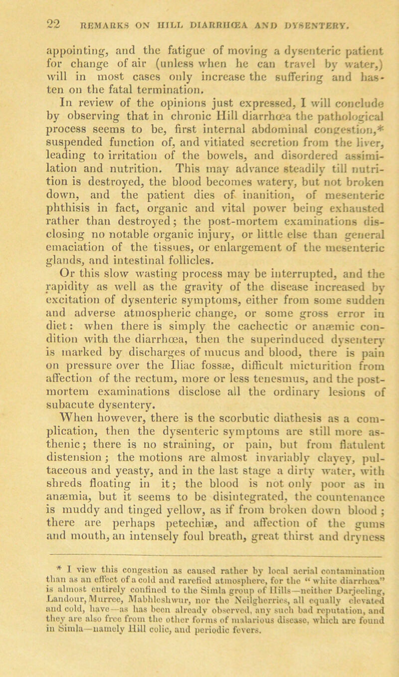 appointing, and the fatigue of moving a dysenteric patient for change of air (unless when he can travel by water,) will in most cases only increase the suffering and has- ten on the fatal termination. In review of the opinions just expressed, I will conclude by observing that in chronic Hill diarrho?a the pathological process seems to be, first internal abdominal congestion,* suspended function of, and vitiated secretion from the liver, leading to irritation of the bowels, and disordered assimi- lation and nutrition. This may advance steadily till nutri- tion is destroyed, the blood becomes watery, but not broken down, and the patient dies of inanition, of mesenteric phthisis in fact, organic and vital power being exhausted rather than destroyed; the post-mortem examinations dis- closing no notable organic injury, or little else than general emaciation of the tissues, or enlargement of the mesenteric glands, and intestinal follicles. Or this slow wasting process may be interrupted, and the rapidity as well as the gravity of the disease increased by excitation of dysenteric symptoms, either from some sudden and adverse atmospheric change, or some gross error in diet: when there is simply the cachectic or aneemic con- dition with the diarrhoea, then the superinduced dysentery is marked by discharges of mucus and blood, there is pain on pressure over the Iliac fossae, difficult micturition from affection of the rectum, more or less tenesmus, and the post- mortem examinations disclose all the ordinary lesions of subacute dysentery. When however, there is the scorbutic diathesis as a com- plication, then the dysenteric symptoms are still more as- thenic ; there is no straining, or pain, but from flatulent distension ; the motions are almost invariably clayey, pul- taceous and yeasty, and in the last stage a dirty water, with shreds floating in it; the blood is not only poor as in anaemia, but it seems to be disintegrated, the countenance is muddy and tinged yellow, as if from broken down blood ; there are perhaps petechiae, and affection of the gums and mouth, an intensely foul breath, great thirst and dryness * I view this congestion as caused rather by local aerial contamination than as an effect of a cold and rarefied atmosphere, for the “ white diarrhoea” is almost entirely confined to the Simla group of Mills—neither Darjeeling, Landour, Murrce, Mabhleshwur, nor the Neilgherrics, all equally elevated and cold, have—as has been already observed, any such bad reputation, and they are also free from the other forms of malarious disease, which arc found in Simla—namely Hill colic, and periodic fevers.