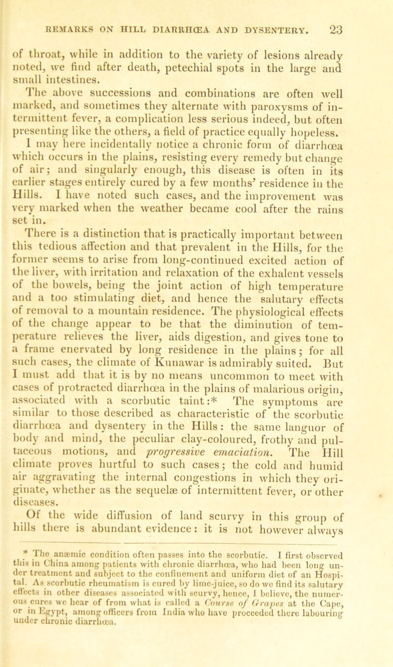 of throat, while in addition to the variety of lesions already noted, we find after death, petechial spots in the large and small intestines. The above successions and combinations are often well marked, and sometimes they alternate with paroxysms of in- termittent fever, a complication less serious indeed, but often presenting like the others, a field of practice equally hopeless. I may here incidentally notice a chronic form of diarrhoea which occurs in the plains, resisting every remedy but change of air; and singularly enough, this disease is often in its earlier stages entirely cured by a few months’ residence in the Hills. I have noted such cases, and the improvement was very marked when the weather became cool after the rains set in. There is a distinction that is practically important between this tedious affection and that prevalent in the Hills, for the former seems to arise from long-continued excited action of the liver, with irritation and relaxation of the exhalent vessels of the bowels, being the joint action of high temperature and a too stimulating diet, and hence the salutary effects of removal to a mountain residence. The physiological effects of the change appear to be that the diminution of tem- perature relieves the liver, aids digestion, and gives tone to a frame enervated by long residence in the plains; for all such cases, the climate of Kunawar is admirably suited. But I must add that it is by no means uncommon to meet with cases of protracted diarrhoea in the plains of malarious origin, associated with a scorbutic taint :* The symptoms are similar to those described as characteristic of the scorbutic diarrhoea and dysentery in the Hills : the same languor of body and mind, the peculiar clay-coloured, frothy and pul- taceous motions, and progressive emaciation. The Hill climate proves hurtful to such cases; the cold and humid air aggravating the internal congestions in which they ori- ginate, whether as the sequelae of intermittent fever, or other diseases. Of the wide diffusion of land scurvy in this group of hills there is abundant evidence: it is not however always * The anaemic condition often passes into the scorbutic. I first observed this in China among patients with chronic diarrhoea, who had been long un- der treatment and subject to the confinement and uniform diet of an Hospi- tal. As scorbutic rheumatism is cured by lime-juice, so do wo find its salutary effects in other diseases associated with scurvy, hence, 1 believe, the numer- ous cures we hear of from what is called a Course of Grapes at the Cape, or in Egypt, among officers from India who have proceeded there labouring under chronic diarrhoea.